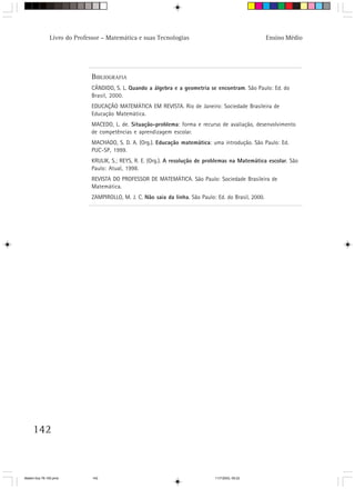 Livro do Professor – Matemática e suas Tecnologias                                       Ensino Médio




                              BIBLIOGRAFIA
                              CÂNDIDO, S. L. Quando a álgebra e a geometria se encontram. São Paulo: Ed. do
                              Brasil, 2000.
                              EDUCAÇÃO MATEMÁTICA EM REVISTA. Rio de Janeiro: Sociedade Brasileira de
                              Educação Matemática.
                              MACEDO, L. de. Situação-problema: forma e recurso de avaliação, desenvolvimento
                              de competências e aprendizagem escolar.
                              MACHADO, S. D. A. (Org.). Educação matemática: uma introdução. São Paulo: Ed.
                              PUC-SP, 1999.
                              KRULIK, S.; REYS, R. E. (Org.). A resolução de problemas na Matemática escolar. São
                              Paulo: Atual, 1998.
                              REVISTA DO PROFESSOR DE MATEMÁTICA. São Paulo: Sociedade Brasileira de
                              Matemática.
                              ZAMPIROLLO, M. J. C. Não saia da linha. São Paulo: Ed. do Brasil, 2000.




     142



Matem∙tica 76-150.pmd         142                                               11/7/2003, 09:22
 