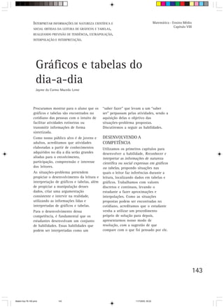 INTERPRETAR INFORMAÇÕES DE NATUREZA CIENTÍFICA E                                    Matemática - Ensino Médio
                                                                                                                   Capítulo VIII
                 SOCIAL OBTIDAS DA LEITURA DE GRÁFICOS E TABELAS,
                 REALIZANDO PREVISÃO DE TENDÊNCIA, EXTRAPOLAÇÃO,
                 INTERPOLAÇÃO E INTERPRETAÇÃO.




                   Gráficos e tabelas do
                   dia-a-dia
                   Jayme do Carmo Macedo Leme




                 Procuramos mostrar para o aluno que os      “saber fazer” que levam a um “saber
                 gráficos e tabelas são encontrados no       ser” perpassam pelas atividades, sendo a
                 cotidiano das pessoas com o intuito de      aquisição delas o objetivo das
                 facilitar atividades rotineiras ou          situações-problema propostas.
                 transmitir informações de forma             Discutiremos a seguir as habilidades.
                 sintetizada.
                 Como nosso público alvo é de jovens e       DESENVOLVENDO A
                 adultos, acreditamos que atividades         COMPETÊNCIA
                 elaboradas a partir de conhecimentos        Utilizamos os primeiros capítulos para
                 adquiridos no dia a dia serão grandes       desenvolver a habilidade, Reconhecer e
                 aliadas para o envolvimento,                interpretar as informações de natureza
                 participação, compreensão e interesse       científica ou social expressas em gráficos
                 dos leitores.                               ou tabelas, propondo situações nas
                 As situações-problema pretendem             quais o leitor faz inferências durante a
                 propiciar o desenvolvimento da leitura e    leitura, localizando dados em tabelas e
                 interpretação de gráficos e tabelas, além   gráficos. Trabalhamos com valores
                 de propiciar a manipulação desses           discretos e contínuos, levando o
                 dados, criar uma argumentação               estudante a fazer aproximações e
                 consistente e intervir na realidade,        interpolações. Como as situações
                 utilizando as informações lidas e           propostas podem ser encontradas no
                 interpretadas de gráficos e tabelas.        cotidiano, acreditamos que o estudante
                 Para o desenvolvimento dessa                venha a utilizar um procedimento
                 competência, é fundamental que os           próprio de solução para depois,
                 estudantes desenvolvam um conjunto          apresentarmos nosso modo de
                 de habilidades. Essas habilidades que       resolução, com a sugestão de que
                 podem ser interpretadas como um             compare com o que foi pensado por ele.




                                                                                                                                   143



Matem∙tica 76-150.pmd           143                                               11/7/2003, 09:22
 