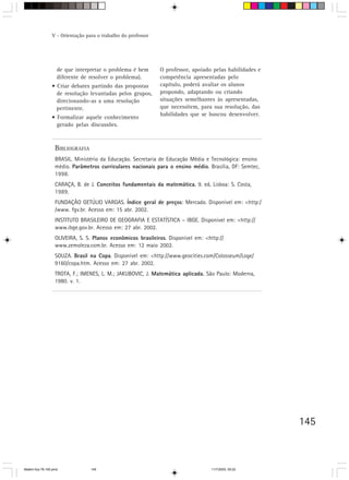 V - Orientação para o trabalho do professor




                    de que interpretar o problema é bem        O professor, apoiado pelas habilidades e
                    diferente de resolver o problema).         competência apresentadas pelo
                 • Criar debates partindo das propostas        capítulo, poderá avaliar os alunos
                   de resolução levantadas pelos grupos,       propondo, adaptando ou criando
                   direcionando-as a uma resolução             situações semelhantes às apresentadas,
                   pertinente.                                 que necessitem, para sua resolução, das
                                                               habilidades que se buscou desenvolver.
                 • Formalizar aquele conhecimento
                   gerado pelas discussões.



                   BIBLIOGRAFIA
                   BRASIL. Ministério da Educação. Secretaria de Educação Média e Tecnológica: ensino
                   médio. Parâmetros curriculares nacionais para o ensino médio. Brasília, DF: Semtec,
                   1998.
                   CARAÇA, B. de J. Conceitos fundamentais da matemática. 9. ed. Lisboa: S. Costa,
                                                                        .      .
                   1989.
                   FUNDAÇÃO GETÚLIO VARGAS. Índice geral de preços: Mercado. Disponível em: <http:/
                   /www. fgv.br. Acesso em: 15 abr. 2002.
                   INSTITUTO BRASILEIRO DE GEOGRAFIA E ESTATÍSTICA – IBGE. Disponível em: <http://
                   www.ibge.gov.br. Acesso em: 27 abr. 2002.
                   OLIVEIRA, S. S. Planos econômicos brasileiros. Disponível em: <http://
                   www.zemoleza.com.br. Acesso em: 12 maio 2002.
                   SOUZA. Brasil na Copa. Disponível em: <http://www.geocities.com/Colosseum/Loge/
                   9160/copa.htm. Acesso em: 27 abr. 2002.
                   TROTA, F.; IMENES, L. M.; JAKUBOVIC, J. Matemática aplicada. São Paulo: Moderna,
                                                                              .
                   1980. v. 1.




                                                                                                          145



Matem∙tica 76-150.pmd             145                                               11/7/2003, 09:22
 