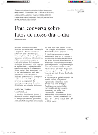 COMPREENDER O CARÁTER ALEATÓRIO E NÃO DETERMINÍSTICO                              Matemática - Ensino Médio
                                                                                                                  Capítulo IX
                 DOS FENÔMENOS NATURAIS E SOCIAIS, E UTILIZAR INSTRUMENTOS
                 ADEQUADOS PARA MEDIDAS E CÁLCULOS DE PROBABILIDADE,
                 PARA INTERPRETAR INFORMAÇÕES DE VARIÁVEIS APRESENTADAS
                 EM UMA DISTRIBUIÇÃO ESTATÍSTICA.




                 Uma conversa sobre
                 fatos de nosso dia-a-dia
                 Helenalda Nazareth




                 Iniciamos o capítulo discutindo             que pode gerar uma amostra viciada.
                 atividades que incentivam a observação      Com exemplos, trabalhamos a validade
                 e propiciam o desenvolvimento de            do resultado de uma pesquisa.
                 habilidades para a discriminação,           A Estatística surge com exemplos
                 interpretação e produção de registros de    simulados de situações do cotidiano e
                 fenômenos aleatórios e determinísticos.     os conceitos abordados anteriormente
                 É feito o encaminhamento para a             vão sendo utilizados gradativamente, de
                 explicação informal de fenômenos            modo que o leitor possa solucionar as
                 aleatório e determinístico e do conceito    questões propostas e adquirir condições
                 de probabilidade, sendo apresentadas        para caracterizar ou inferir aspectos
                 questões que, depois da reflexão dos        relacionados a fenômenos de qualquer
                 alunos leitores, serão respondidas. Não     natureza, a partir de informações
                 há um aprofundamento deste tema.            expressas por meio de uma distribuição
                 Pretendemos apenas focalizar o              estatística.
                 raciocínio probabilístico, a contagem e
                                                             A porcentagem é apresentada como um
                 o cálculo de probabilidade que
                                                             número racional, que pode ser
                 envolvem a compreensão da
                                                             representado, utilizando a escrita
                 amostragem, na presença do caráter
                                                             decimal ou a forma de fração.
                 aleatório de determinados fenômenos.
                                                             Acreditamos que alguns índices
                                                             representados por porcentagens
                 DESENVOLVENDO A                             poderão ser aprendidos com
                 COMPETÊNCIA                                 compreensão e poderão ser
                 Já, no início, abordamos a questão da       memorizados, conforme forem sendo
                 escolha da amostra e da possibilidade       utilizados. É o caso, por exemplo, de:
                 da manipulação de dados que poderá          25% • 1/4 = 25/100 ou 0,25 80% • 4/5
                 estar camuflada na própria amostragem,      = 80/100 ou 0,8




                                                                                                                                147



Matem∙tica 76-150.pmd            147                                            11/7/2003, 09:22
 