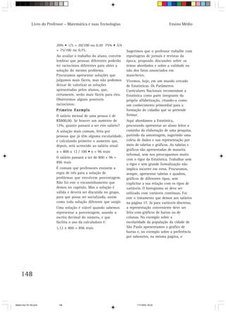 Livro do Professor – Matemática e suas Tecnologias                                 Ensino Médio




                            20% • 1/5 = 20/100 ou 0,20 75% • 3/4
                            = 75/100 ou 0,75.                          Sugerimos que o professor trabalhe com
                            Ao avaliar o trabalho do aluno, convém     reportagens de jornais e revistas da
                            lembrar que pessoas diferentes poderão     época, propondo discussões sobre os
                            ter raciocínios diferentes para obter a    temas abordados e sobre a validade ou
                            solução do mesmo problema.                 não dos fatos anunciados em
                            Procuramos apresentar soluções que         manchetes.
                            julgamos mais fáceis, mas não podemos      Vivemos, hoje, em um mundo cercado
                            deixar de valorizar as soluções            de Estatísticas. Os Parâmetros
                            apresentadas pelos alunos, que,            Curriculares Nacionais recomendam a
                            certamente, serão mais fáceis para eles.   Estatística como parte integrante da
                            Observemos alguns possíveis                própria alfabetização, citando-a como
                            raciocínios:                               um conhecimento primordial para a
                            Primeiro Exemplo                           formação do cidadão que se pretende
                            O salário mensal de uma pessoa é de        formar.
                            R$800,00. Se houver um aumento de          Aqui abordamos a Estatística,
                            12%, quanto passará a ser este salário?    procurando apresentar ao aluno leitor o
                            A solução mais comum, feita por            caminho da elaboração de uma pesquisa,
                            pessoas que já têm alguma escolaridade,    partindo da amostragem, sugerindo uma
                            é calculando primeiro o aumento que,       coleta de dados e sua representação por
                            depois, será acrescido ao salário atual:   meio de tabelas e gráficos. As tabelas e
                                                                       gráficos são apresentadas de maneira
                            x = 800 x 12 / 100 • x = 96 reais
                                                                       informal, sem nos preocuparmos muito
                            O salário passará a ser de 800 + 96 =
                                                                       com o rigor da Estatística. Trabalhar sem
                            896 reais                                  o rigor e sem grande formalização não
                            É comum que professores ensinem a          implica incorrer em erros. Procuramos,
                            regra de três para a solução de            sempre, apresentar tabelas e quadros,
                            problemas que envolvem porcentagem.        gráficos de diferentes tipos, sem
                            Não foi este o encaminhamento que          explicitar a sua relação com os tipos de
                            demos no capítulo. Mas a solução é         variáveis. O histograma só deve ser
                            válida e deverá ser discutida no grupo,    utilizado com variáveis contínuas. Foi
                            para que possa ser socializada, assim      este o tratamento que demos aos salários
                            como toda solução diferente que surgir.    na página 17. Já para variáveis discretas,
                            Uma solução é viável quando sabemos        a representação conveniente deve ser
                            representar a porcentagem, usando a        feita com gráficos de barras ou de
                            escrita decimal do número, e que           colunas. No exemplo sobre a
                            facilita o uso da calculadora é:           escolaridade da população da cidade de
                            1,12 x 800 = 896 reais                     São Paulo apresentamos o gráfico de
                                                                       barras e, no exemplo sobre a preferência
                                                                       por sabonetes, na mesma página, o




     148



Matem∙tica 76-150.pmd         148                                            11/7/2003, 09:22
 