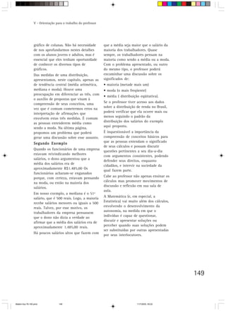 V - Orientação para o trabalho do professor




                 gráfico de colunas. Não há necessidade        que a média seja maior que o salário da
                 de nos aprofundarmos nestes detalhes          maioria dos trabalhadores. Quase
                 com os alunos jovens e adultos, mas é         sempre, os trabalhadores pensam na
                 essencial que eles tenham oportunidade        maioria como sendo a média ou a moda.
                 de conhecer os diversos tipos de              Com o problema apresentado, ou outro
                 gráficos.                                     do mesmo tipo, o professor poderá
                 Das medidas de uma distribuição,              encaminhar uma discussão sobre os
                 apresentamos, neste capítulo, apenas as       significados de:
                 de tendência central (média aritmética,       • maioria (metade mais um)
                 mediana e moda). Houve uma                    • moda (o mais freqüente)
                 preocupação em diferenciar as três, com
                                                               • média ( distribuição eqüitativa).
                 o auxílio de propostas que visam à
                                                               Se o professor tiver acesso aos dados
                 compreensão de seus conceitos, uma
                                                               sobre a distribuição de renda no Brasil,
                 vez que é comum cometermos erros na
                 interpretação de afirmações que               poderá verificar que ela ocorre mais ou
                                                               menos seguindo o padrão da
                 envolvem estas três medidas. É comum
                                                               distribuição dos salários do exemplo
                 as pessoas entenderem média como
                 sendo a moda. Na última página,               aqui proposto.
                 propomos um problema que poderá               É inquestionável a importância da
                 gerar uma discussão sobre esse assunto.       compreensão de conceitos básicos para
                                                               que as pessoas entendam o significado
                 Segundo Exemplo
                                                               de seus cálculos e possam discutir
                 Quando os funcionários de uma empresa
                                                               questões pertinentes a seu dia-a-dia
                 estavam reivindicando melhores
                                                               com argumentos consistentes, podendo
                 salários, o dono argumentou que a
                                                               defender seus direitos, enquanto
                 média dos salários era de
                                                               cidadãos, e intervir na sociedade da
                 aproximadamente R$1.485,00 Os
                                                               qual fazem parte.
                 funcionários acharam-se enganados
                 porque, com certeza, estavam pensando         Cabe ao professor não apenas ensinar os
                 na moda, ou então na maioria dos              cálculos mas promover movimentos de
                                                               discussão e reflexão em sua sala de
                 salários.
                                                               aula.
                 Em nosso exemplo, a mediana é o 51º
                                                               A Matemática (e, em especial, a
                 salário, que é 500 reais. Logo, a maioria
                 recebe salários menores ou iguais a 500       Estatística) vai muito além dos cálculos,
                 reais. Talvez, por esse motivo, os            envolvendo o desenvolvimento da
                                                               autonomia, na medida em que o
                 trabalhadores da empresa pensassem
                 que o dono não dizia a verdade ao             indivíduo é capaz de questionar,
                 afirmar que a média dos salários era de       discutir e apresentar soluções ou
                                                               perceber quando suas soluções podem
                 aproximadamente 1.485,00 reais.
                                                               ser substituídas por outras apresentadas
                 Há poucos salários altos que fazem com
                                                               por seus interlocutores.




                                                                                                           149



Matem∙tica 76-150.pmd             149                                               11/7/2003, 09:22
 