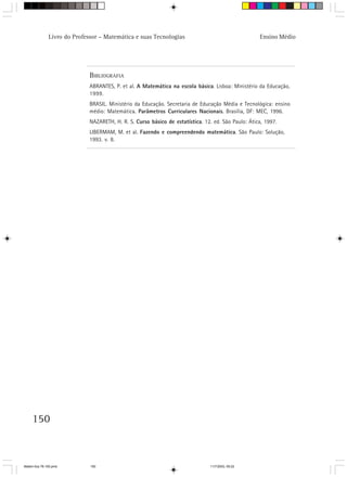 Livro do Professor – Matemática e suas Tecnologias                                    Ensino Médio




                              BIBLIOGRAFIA
                              ABRANTES, P. et al. A Matemática na escola básica. Lisboa: Ministério da Educação,
                              1999.
                              BRASIL. Ministério da Educação. Secretaria de Educação Média e Tecnológica: ensino
                              médio: Matemática. Parâmetros Curriculares Nacionais. Brasília, DF: MEC, 1996.
                              NAZARETH, H. R. S. Curso básico de estatística. 12. ed. São Paulo: Ática, 1997.
                              LIBERMAM, M. et al. Fazendo e compreendendo matemática. São Paulo: Solução,
                              1993. v. 8.




     150



Matem∙tica 76-150.pmd         150                                                11/7/2003, 09:22
 