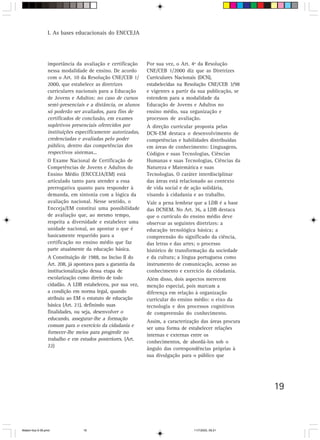 I. As bases educacionais do ENCCEJA




                 importância da avaliação e certificação     Por sua vez, o Art. 4º da Resolução
                 nessa modalidade de ensino. De acordo       CNE/CEB 1/2000 diz que as Diretrizes
                 com o Art. 10 da Resolução CNE/CEB 1/       Curriculares Nacionais (DCN),
                 2000, que estabelece as diretrizes          estabelecidas na Resolução CNE/CEB 3/98
                 curriculares nacionais para a Educação      e vigentes a partir da sua publicação, se
                 de Jovens e Adultos: no caso de cursos      estendem para a modalidade da
                 semi-presenciais e a distância, os alunos   Educação de Jovens e Adultos no
                 só poderão ser avaliados, para fins de      ensino médio, sua organização e
                 certificados de conclusão, em exames        processos de avaliação.
                 supletivos presenciais oferecidos por       A direção curricular proposta pelas
                 instituições especificamente autorizadas,   DCN-EM destaca o desenvolvimento de
                 credenciadas e avaliadas pelo poder         competências e habilidades distribuídas
                 público, dentro das competências dos        em áreas de conhecimento: Linguagens,
                 respectivos sistemas...                     Códigos e suas Tecnologias, Ciências
                 O Exame Nacional de Certificação de         Humanas e suas Tecnologias, Ciências da
                 Competências de Jovens e Adultos do         Natureza e Matemática e suas
                 Ensino Médio (ENCCEJA/EM) está              Tecnologias. O caráter interdisciplinar
                 articulado tanto para atender a essa        das áreas está relacionado ao contexto
                 prerrogativa quanto para responder à        de vida social e de ação solidária,
                 demanda, em sintonia com a lógica da        visando à cidadania e ao trabalho.
                 avaliação nacional. Nesse sentido, o        Vale a pena lembrar que a LDB é a base
                 Encceja/EM constitui uma possibilidade      das DCNEM. No Art. 36, a LDB destaca
                 de avaliação que, ao mesmo tempo,           que o currículo do ensino médio deve
                 respeita a diversidade e estabelece uma     observar as seguintes diretrizes: a
                 unidade nacional, ao apontar o que é        educação tecnológica básica; a
                 basicamente requerido para a                compreensão do significado da ciência,
                 certificação no ensino médio que faz        das letras e das artes; o processo
                 parte atualmente da educação básica.        histórico de transformação da sociedade
                 A Constituição de 1988, no Inciso II do     e da cultura; a língua portuguesa como
                 Art. 208, já apontava para a garantia da    instrumento de comunicação, acesso ao
                 institucionalização dessa etapa de          conhecimento e exercício da cidadania.
                 escolarização como direito de todo          Além disso, dois aspectos merecem
                 cidadão. A LDB estabeleceu, por sua vez,    menção especial, pois marcam a
                 a condição em norma legal, quando           diferença em relação à organização
                 atribuiu ao EM o estatuto de educação       curricular do ensino médio: o eixo da
                 básica (Art. 21), definindo suas            tecnologia e dos processos cognitivos
                 finalidades, ou seja, desenvolver o         de compreensão do conhecimento.
                 educando, assegurar-lhe a formação
                                                             Assim, a caracterização das áreas procura
                 comum para o exercício da cidadania e
                                                             ser uma forma de estabelecer relações
                 fornecer-lhe meios para progredir no
                                                             internas e externas entre os
                 trabalho e em estudos posteriores. (Art.
                                                             conhecimentos, de abordá-los sob o
                 22)
                                                             ângulo das correspondências próprias à
                                                             sua divulgação para o público que




                                                                                                         19



Matem∙tica 9-38.pmd             19                                               11/7/2003, 09:21
 