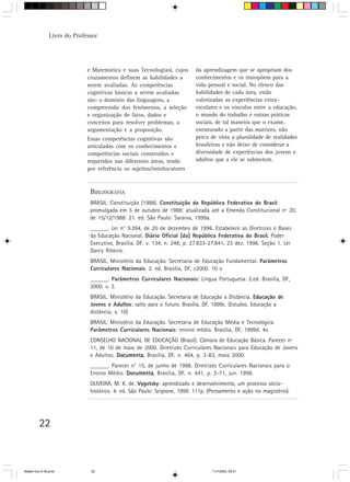 Livro do Professor




                             e Matemática e suas Tecnologias), cujos       da aprendizagem que se apropriam dos
                             cruzamentos definem as habilidades a          conhecimentos e os transpõem para a
                             serem avaliadas. As competências              vida pessoal e social. No elenco das
                             cognitivas básicas a serem avaliadas          habilidades de cada área, estão
                             são: o domínio das linguagens, a              valorizadas as experiências extra-
                             compreensão dos fenômenos, a seleção          escolares e os vínculos entre a educação,
                             e organização de fatos, dados e               o mundo do trabalho e outras práticas
                             conceitos para resolver problemas, a          sociais, de tal maneira que o exame,
                             argumentação e a proposição.                  estruturado a partir das matrizes, não
                             Essas competências cognitivas são             perca de vista a pluralidade de realidades
                             articuladas com os conhecimentos e            brasileiras e não deixe de considerar a
                             competências sociais construídos e            diversidade de experiências dos jovens e
                             requeridos nas diferentes áreas, tendo        adultos que a ele se submetem.
                             por referência os sujeitos/interlocutores



                              BIBLIOGRAFIA
                              BRASIL. Constituição (1988). Constituição da República Federativa do Brasil:
                              promulgada em 5 de outubro de 1988: atualizada até a Emenda Constitucional nº 20,
                              de 15/12/1988. 21. ed. São Paulo: Saraiva, 1999a.
                              ______. Lei n° 9.394, de 20 de dezembro de 1996. Estabelece as Diretrizes e Bases
                              da Educação Nacional. Diário Oficial [da] República Federativa do Brasil. Poder
                                                                                                         .
                              Executivo, Brasília, DF, v. 134, n. 248, p. 27.833-27.841, 23 dez. 1996. Seção 1. Lei
                              Darcy Ribeiro.
                              BRASIL. Ministério da Educação. Secretaria de Educação Fundamental. Parâmetros
                              Curriculares Nacionais. 2. ed. Brasília, DF, c2000. 10 v.
                              ______. Parâmetros Curriculares Nacionais: Língua Portuguesa. 2.ed. Brasília, DF,
                                                                       :
                              2000. v. 2.
                              BRASIL. Ministério da Educação. Secretaria de Educação a Distância. Educação de
                              Jovens e Adultos: salto para o futuro. Brasília, DF, 1999c. (Estudos. Educação a
                              distância; v. 10)
                              BRASIL. Ministério da Educação. Secretaria de Educação Média e Tecnológica.
                              Parâmetros Curriculares Nacionais: ensino médio. Brasília, DF, 1999d. 4v.
                              CONSELHO NACIONAL DE EDUCAÇÃO (Brasil). Câmara de Educação Básica. Parecer nº
                              11, de 10 de maio de 2000. Diretrizes Curriculares Nacionais para Educação de Jovens
                              e Adultos. Documenta Brasília, DF, n. 464, p. 3-83, maio 2000.
                                         Documenta,
                              ______. Parecer n° 15, de junho de 1998. Diretrizes Curriculares Nacionais para o
                              Ensino Médio. Documenta Brasília, DF, n. 441, p. 3-71, jun. 1998.
                                            Documenta,
                              OLIVEIRA, M. K. de. Vygotsky: aprendizado e desenvolvimento, um processo sócio-
                              histórico. 4. ed. São Paulo: Scipione, 1999. 111p. (Pensamento e ação no magistério).




         22



Matem∙tica 9-38.pmd           22                                                  11/7/2003, 09:21
 
