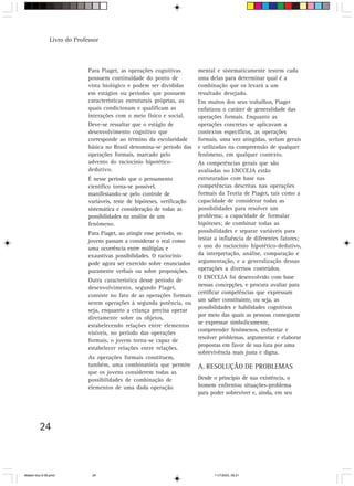 Livro do Professor



                             Para Piaget, as operações cognitivas         mental e sistematicamente testem cada
                             possuem continuidade do ponto de             uma delas para determinar qual é a
                             vista biológico e podem ser divididas        combinação que os levará a um
                             em estágios ou períodos que possuem          resultado desejado.
                             características estruturais próprias, as     Em muitos dos seus trabalhos, Piaget
                             quais condicionam e qualificam as            enfatizou o caráter de generalidade das
                             interações com o meio físico e social.       operações formais. Enquanto as
                             Deve-se ressaltar que o estágio de           operações concretas se aplicavam a
                             desenvolvimento cognitivo que                contextos específicos, as operações
                             corresponde ao término da escolaridade       formais, uma vez atingidas, seriam gerais
                             básica no Brasil denomina-se período das     e utilizadas na compreensão de qualquer
                             operações formais, marcado pelo              fenômeno, em qualquer contexto.
                             advento do raciocínio hipotético-            As competências gerais que são
                             dedutivo.                                    avaliadas no ENCCEJA estão
                             É nesse período que o pensamento             estruturadas com base nas
                             científico torna-se possível,                competências descritas nas operações
                             manifestando-se pelo controle de             formais da Teoria de Piaget, tais como a
                             variáveis, teste de hipóteses, verificação   capacidade de considerar todas as
                             sistemática e consideração de todas as       possibilidades para resolver um
                             possibilidades na análise de um              problema; a capacidade de formular
                             fenômeno.                                    hipóteses; de combinar todas as
                             Para Piaget, ao atingir esse período, os     possibilidades e separar variáveis para
                             jovens passam a considerar o real como       testar a influência de diferentes fatores;
                             uma ocorrência entre múltiplas e             o uso do raciocínio hipotético-dedutivo,
                             exaustivas possibilidades. O raciocínio      da interpretação, análise, comparação e
                             pode agora ser exercido sobre enunciados     argumentação, e a generalização dessas
                             puramente verbais ou sobre proposições.      operações a diversos conteúdos.
                                                                          O ENCCEJA foi desenvolvido com base
                             Outra característica desse período de
                                                                          nessas concepções, e procura avaliar para
                             desenvolvimento, segundo Piaget,
                                                                          certificar competências que expressam
                             consiste no fato de as operações formais
                                                                          um saber constituinte, ou seja, as
                             serem operações à segunda potência, ou
                                                                          possibilidades e habilidades cognitivas
                             seja, enquanto a criança precisa operar
                                                                          por meio das quais as pessoas conseguem
                             diretamente sobre os objetos,
                                                                          se expressar simbolicamente,
                             estabelecendo relações entre elementos
                                                                          compreender fenômenos, enfrentar e
                             visíveis, no período das operações
                                                                          resolver problemas, argumentar e elaborar
                             formais, o jovem torna-se capaz de
                                                                          propostas em favor de sua luta por uma
                             estabelecer relações entre relações.
                                                                          sobrevivência mais justa e digna.
                             As operações formais constituem,
                             também, uma combinatória que permite         A. RESOLUÇÃO DE PROBLEMAS
                             que os jovens considerem todas as
                             possibilidades de combinação de              Desde o princípio de sua existência, o
                             elementos de uma dada operação               homem enfrentou situações-problema
                                                                          para poder sobreviver e, ainda, em seu




         24



Matem∙tica 9-38.pmd           24                                                11/7/2003, 09:21
 