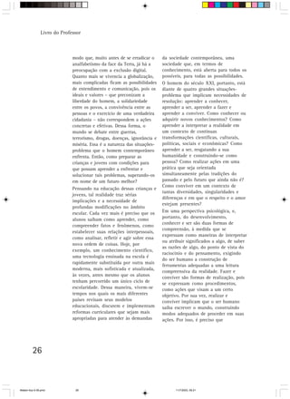 Livro do Professor



                             modo que, muito antes de se erradicar o     da sociedade contemporânea, uma
                             analfabetismo da face da Terra, já há a     sociedade que, em termos de
                             preocupação com a exclusão digital.         conhecimento, está aberta para todos os
                             Quanto mais se vivencia a globalização,     possíveis, para todas as possibilidades.
                             mais complicadas ficam as possibilidades    O homem do século XXI, portanto, está
                             de entendimento e comunicação, pois os      diante de quatro grandes situações-
                             ideais e valores – que preconizam a         problema que implicam necessidades de
                             liberdade do homem, a solidariedade         resolução: aprender a conhecer,
                             entre os povos, a convivência entre as      aprender a ser, aprender a fazer e
                             pessoas e o exercício de uma verdadeira     aprender a conviver. Como conhecer ou
                             cidadania – não correspondem a ações        adquirir novos conhecimentos? Como
                             concretas e efetivas. Dessa forma, o        aprender a interpretar a realidade em
                             mundo se debate entre guerras,              um contexto de contínuas
                             terrorismo, drogas, doenças, ignorância e   transformações científicas, culturais,
                             miséria. Essa é a natureza das situações-   políticas, sociais e econômicas? Como
                             problema que o homem contemporâneo          aprender a ser, resgatando a sua
                             enfrenta. Então, como preparar as           humanidade e construindo-se como
                             crianças e jovens com condições para        pessoa? Como realizar ações em uma
                             que possam aprender a enfrentar e           prática que seja orientada
                             solucionar tais problemas, superando-os     simultaneamente pelas tradições do
                             em nome de um futuro melhor?                passado e pelo futuro que ainda não é?
                                                                         Como conviver em um contexto de
                             Pensando na educação dessas crianças e
                                                                         tantas diversidades, singularidades e
                             jovens, tal realidade traz sérias
                                                                         diferenças e em que o respeito e o amor
                             implicações e a necessidade de
                                                                         estejam presentes?
                             profundas modificações no âmbito
                             escolar. Cada vez mais é preciso que os     Em uma perspectiva psicológica, e,
                             alunos saibam como aprender, como           portanto, do desenvolvimento,
                                                                         conhecer e ser são duas formas de
                             compreender fatos e fenômenos, como
                                                                         compreensão, à medida que se
                             estabelecer suas relações interpessoais,
                                                                         expressam como maneiras de interpretar
                             como analisar, refletir e agir sobre essa
                                                                         ou atribuir significados a algo, de saber
                             nova ordem de coisas. Hoje, por
                                                                         as razões de algo, do ponto de vista do
                             exemplo, um conhecimento científico,
                                                                         raciocínio e do pensamento, exigindo
                             uma tecnologia ensinada na escola é
                                                                         do ser humano a construção de
                             rapidamente substituída por outra mais
                                                                         ferramentas adequadas a uma leitura
                             moderna, mais sofisticada e atualizada,
                                                                         compreensiva da realidade. Fazer e
                             às vezes, antes mesmo que os alunos
                                                                         conviver são formas de realizaçâo, pois
                             tenham percorrido um único ciclo de         se expressam como procedimentos,
                             escolaridade. Dessa maneira, vivem-se       como ações que visam a um certo
                             tempos nos quais os mais diferentes         objetivo. Por sua vez, realizar e
                             países revisam seus modelos                 conviver implicam que o ser humano
                             educacionais, discutem e implementam        saiba escrever o mundo, construindo
                             reformas curriculares que sejam mais        modos adequados de proceder em suas
                             apropriadas para atender às demandas        ações. Por isso, é preciso que




         26



Matem∙tica 9-38.pmd           26                                               11/7/2003, 09:21
 