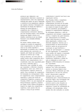 Livro do Professor



                             acentua-se que, subjacente a um                conhecimento é possível sem haver uma
                             comportamento observável, consciente ou        organização interna.
                             automaticamente, existe uma organização        Para Chomsky (1983), a competência
                             realizada pelo sujeito, da qual se depreende   lingüística não se confunde com
                             a existência de um equipamento cognitivo       comportamento. Ela deriva de um poder
                             que organiza, seleciona e hierarquiza seus     interno (núcleo fixo inato), expresso por
                             movimentos em função dos objetivos a           um conjunto de regras do qual o sujeito
                             alcançar. Em outras palavras, a                não tem consciência, que possibilita a
                             competência não é redutível aos                produção de comportamentos lingüísticos.
                             comportamentos estritamente objetivos,         Na abordagem piagetiana, a idéia de
                             mas está vinculada sempre a uma atividade      competência está atrelada à organização
                             humana que, ligada à escola ou ao              interna e complexa das ações humanas,
                             trabalho, caracteriza-se por sua relação       mas, diferentemente de Chomsky,
                             funcional a tais atividades definidas          Piaget (1983) discorda do caráter inato
                             socialmente.                                   dessa organização e enfatiza a sua
                             Em síntese, embora existam essas               dimensão adaptativa. Sustenta que a
                             variações no sentido de competência            progressividade do desenvolvimento
                             como comportamento, em ambos ela é             mental se apóia em um processo de
                             vista no seu caráter específico e              construção, no qual interferem o
                             determinado: no primeiro caso, é limitada      mínimo de “pré-formações” e o máximo
                             pelos estímulos que a provocam; no             de auto-organização. A competência,
                             segundo, pela função que apresenta na          nesse sentido, diz respeito à construção
                             situação ou contexto que a exige.              endógena das estruturas lógicas do
                             Como já dissemos, um outro pólo da             pensamento que, à medida que se
                             análise teórica sobre competência não a        estabelecem, modificam o padrão da
                             identifica com comportamento; ela é            ação ou adaptação ao meio e que
                             considerada como uma capacidade geral          Malglaive (1995) denomina de estrutura
                             que torna o indivíduo apto a                   das capacidades.
                             desenvolver uma variedade de ações             A abordagem piagetiana, como
                             que respondem a diferentes situações.          sabemos, teve como preocupação
                             Competência, nesse caso, refere-se ao          mostrar as estruturas lógicas como
                             funcionamento cognitivo interno do             universais. Mesmo afirmando que todo
                             sujeito. Essa concepção de competência         conhecimento se dá em um contexto
                             foi formulada em contraposição à idéia         social e descrevendo o papel da
                             de competências como comportamentos            interação entre os pares como
                             específicos, a partir das teorias de           fundamental para o desenvolvimento do
                             competência lingüística, proposta por          raciocínio lógico, essa investigação não
                             Chomsky (1983) e da auto-regulação do          privilegiou a forma de atuação do
                             desenvolvimento cognitivo, proposta            contexto social ou das situações no
                             por Piaget (1976). Embora divergindo a         desenvolvimento das competências
                             respeito da origem das competências            cognitivas. A partir de contribuições da
                             cognitivas, esses autores têm em               sociologia e da antropologia, vários
                             comum a crença de que nenhum                   estudos têm sido realizados no sentido




         30



Matem∙tica 9-38.pmd           30                                                  11/7/2003, 09:21
 