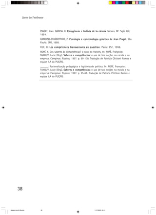 Livro do Professor



                              PIAGET, Jean; GARCIA, R. Psicogénesis e história de la ciência. México, DF: Siglo XXI,
                              1984.
                              RAMOZZI-CHIAROTTINO, Z. Psicologia e epistemologia genética de Jean Piaget. São
                              Paulo: EPU, 1988.
                              REY, B. Les compétences transversales en question Paris: ESF, 1998.
                                                                       question.
                              ROPÉ, F. Dos saberes às competências? o caso do francês. In: ROPÉ, Françoise;
                              TANGUY, Lucie (Org.). Saberes e competências: o uso de tais noções na escola e na
                              empresa. Campinas: Papirus, 1997. p. 69-100. Tradução de Patrícia Chittoni Ramos e
                              equipe ILA da PUC/RS.
                              ______. Racionalização pedagógica e legitimidade política. In: ROPÉ, Françoise;
                              TANGUY, Lucie (Org.). Saberes e competências: o uso de tais noções na escola e na
                              empresa. Campinas: Papirus, 1997. p. 25-67. Tradução de Patrícia Chittoni Ramos e
                              equipe ILA da PUC/RS.




         38



Matem∙tica 9-38.pmd           38                                                  11/7/2003, 09:21
 