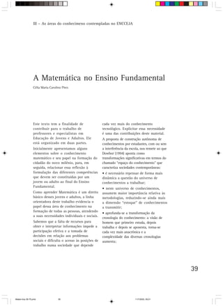III – As áreas do conhecimeno contempladas no ENCCEJA




                 A Matemática no Ensino Fundamental
                 Célia Maria Carolino Pires




                 Este texto tem a finalidade de                cada vez mais do conhecimento
                 contribuir para o trabalho de                 tecnológico. Explicitar essa necessidade
                 professores e especialistas em                é uma das contribuições deste material.
                 Educação de Jovens e Adultos. Ele             A proposta de construção autônoma de
                 está organizado em duas partes.               conhecimentos por estudantes, com ou sem
                 Inicialmente apresentamos alguns              a interferência da escola, nos remete ao que
                 elementos sobre o conhecimento                Dowbor (1994) aponta como
                 matemático e seu papel na formação do         transformações significativas em termos do
                 cidadão do novo milênio, para, em             chamado “espaço do conhecimento” que
                 seguida, relacionar essa reflexão à           caracteriza sociedades contemporâneas:
                 formulação das diferentes competências        • é necessário repensar de forma mais
                 que devem ser constituídas por um             dinâmica a questão do universo de
                 jovem ou adulto ao final do Ensino            conhecimentos a trabalhar;
                 Fundamental.
                                                               • neste universo de conhecimentos,
                 Como aprender Matemática é um direito         assumem maior importância relativa às
                 básico desses jovens e adultos, a linha       metodologias, reduzindo-se ainda mais
                 orientadora deste trabalho evidencia o        a dimensão “estoque” de conhecimentos
                 papel dessa área de conhecimento na           a transmitir;
                 formação de todas as pessoas, atendendo
                                                               • aprofunda-se a transformação da
                 a suas necessidades individuais e sociais.
                                                               cronologia do conhecimento: a visão de
                 Sabemos que a falta de recursos para          homem que primeiro estuda, depois
                 obter e interpretar informações impede a      trabalha e depois se aposenta, torna-se
                 participação efetiva e a tomada de            cada vez mais anacrônica e a
                 decisões em relação aos problemas             complexidade das diversas cronologias
                 sociais e dificulta o acesso às posições de   aumenta;
                 trabalho numa sociedade que depende




                                                                                                              39



Matem∙tica 39-75.pmd               39                                                11/7/2003, 09:21
 