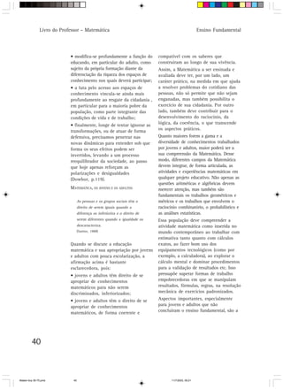 Livro do Professor – Matemática                                                         Ensino Fundamental




                            • modifica-se profundamente a função do          compatível com os saberes que
                            educando, em particular do adulto, como          construíram ao longo de sua vivência.
                            sujeito da própria formação diante da            Assim, a Matemática a ser ensinada e
                            diferenciação da riqueza dos espaços de          avaliada deve ter, por um lado, um
                            conhecimento nos quais deverá participar;        caráter prático, na medida em que ajuda
                            • a luta pelo acesso aos espaços de              a resolver problemas do cotidiano das
                            conhecimento vincula-se ainda mais               pessoas, não só permite que não sejam
                            profundamente ao resgate da cidadania ,          enganadas, mas também possibilita o
                            em particular para a maioria pobre da            exercício de sua cidadania. Por outro
                            população, como parte integrante das             lado, também deve contribuir para o
                            condições de vida e de trabalho;                 desenvolvimento do raciocínio, da
                            • finalmente, longe de tentar ignorar as         lógica, da coerência, o que transcende
                            transformações, ou de atuar de forma             os aspectos práticos.
                            defensiva, precisamos penetrar nas               Quanto maiores forem a gama e a
                            novas dinâmicas para entender sob que            diversidade de conhecimentos trabalhados
                            forma os seus efeitos podem ser                  por jovens e adultos, maior poderá ser a
                            invertidos, levando a um processo                sua compreensão da Matemática. Desse
                            reequilibrador da sociedade, ao passo            modo, diferentes campos da Matemática
                            que hoje apenas reforçam as                      devem integrar, de forma articulada, as
                            polarizações e desigualdades                     atividades e experiências matemáticas em
                            (Dowbor, p.119).                                 qualquer projeto educativo. Não apenas as
                                                                             questões aritméticas e algébricas devem
                            MATEMÁTICA, OS JOVENS E OS ADULTOS               merecer atenção, mas também são
                                                                             fundamentais os trabalhos geométricos e
                                   As pessoas e os grupos sociais têm o      métricos e os trabalhos que envolvem o
                                   direito de serem iguais quando a          raciocínio combinatório, o probabilístico e
                                   diferença os inferioriza e o direito de   as análises estatísticas.
                                   serem diferentes quando a igualdade os    Essa população deve compreender a
                                   descaracteriza.                           atividade matemática como inserida no
                                   (Santos, 1988)                            mundo contemporâneo ao trabalhar com
                                                                             estimativa tanto quanto com cálculos
                            Quando se discute a educação                     exatos, ao fazer bom uso dos
                            matemática e sua apropriação por jovens          equipamentos tecnológicos (como por
                            e adultos com pouca escolarização, a             exemplo, a calculadora), ao explorar o
                            afirmação acima é bastante                       cálculo mental e dominar procedimentos
                            esclarecedora, pois:                             para a validação de resultados etc. Isso
                            • jovens e adultos têm direito de se             pressupõe superar formas de trabalho
                            apropriar de conhecimentos                       empobrecedoras em que se manipulam
                            matemáticos para não serem                       resultados, fórmulas, regras, na resolução
                            discriminados, inferiorizados;                   mecânica de exercícios padronizados.
                            • jovens e adultos têm o direito de se           Aspectos importantes, especialmente
                            apropriar de conhecimentos                       para jovens e adultos que não
                            matemáticos, de forma coerente e                 concluíram o ensino fundamental, são a




         40



Matem∙tica 39-75.pmd          40                                                    11/7/2003, 09:21
 