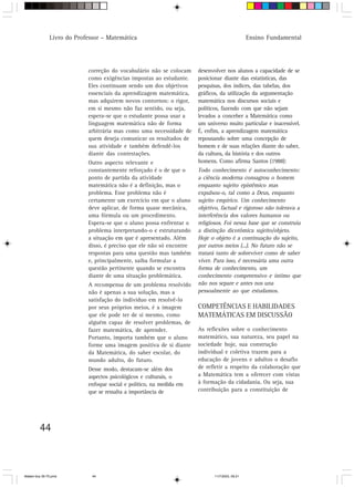 Livro do Professor – Matemática                                                   Ensino Fundamental




                            correção do vocabulário não se colocam     desenvolver nos alunos a capacidade de se
                            como exigências impostas ao estudante.     posicionar diante das estatísticas, das
                            Eles continuam sendo um dos objetivos      pesquisas, dos índices, das tabelas, dos
                            essenciais da aprendizagem matemática,     gráficos, da utilização da argumentação
                            mas adquirem novos contornos: o rigor,     matemática nos discursos sociais e
                            em si mesmo não faz sentido, ou seja,      políticos, fazendo com que não sejam
                            espera-se que o estudante possa usar a     levados a conceber a Matemática como
                            linguagem matemática não de forma          um universo muito particular e inacessível.
                            arbitrária mas como uma necessidade de     É, enfim, a aprendizagem matemática
                            quem deseja comunicar os resultados de     repousando sobre uma concepção de
                            sua atividade e também defendê-los         homem e de suas relações diante do saber,
                            diante das contestações.                   da cultura, da história e dos outros
                            Outro aspecto relevante e                  homens. Como afirma Santos (1988):
                            constantemente reforçado é o de que o      Todo conhecimento é autoconhecimento:
                            ponto de partida da atividade              a ciência moderna consagrou o homem
                            matemática não é a definição, mas o        enquanto sujeito epistêmico mas
                            problema. Esse problema não é              expulsou-o, tal como a Deus, enquanto
                            certamente um exercício em que o aluno     sujeito empírico. Um conhecimento
                            deve aplicar, de forma quase mecânica,     objetivo, factual e rigoroso não tolerava a
                            uma fórmula ou um procedimento.            interferência dos valores humanos ou
                            Espera-se que o aluno possa enfrentar o    religiosos. Foi nessa base que se construiu
                            problema interpretando-o e estruturando    a distinção dicotômica sujeito/objeto.
                            a situação em que é apresentado. Além      Hoje o objeto é a continuação do sujeito,
                            disso, é preciso que ele não só encontre   por outros meios (...). No futuro não se
                            respostas para uma questão mas também      tratará tanto de sobreviver como de saber
                            e, principalmente, saiba formular a        viver. Para isso, é necessária uma outra
                            questão pertinente quando se encontra      forma de conhecimento, um
                            diante de uma situação problemática.       conhecimento compreensivo e íntimo que
                            A recompensa de um problema resolvido      não nos separe e antes nos una
                            não é apenas a sua solução, mas a          pessoalmente ao que estudamos.
                            satisfação do indivíduo em resolvê-lo
                            por seus próprios meios, é a imagem        COMPETÊNCIAS E HABILIDADES
                            que ele pode ter de si mesmo, como         MATEMÁTICAS EM DISCUSSÃO
                            alguém capaz de resolver problemas, de
                            fazer matemática, de aprender.             As reflexões sobre o conhecimento
                            Portanto, importa também que o aluno       matemático, sua natureza, seu papel na
                            forme uma imagem positiva de si diante     sociedade hoje, sua construção
                            da Matemática, do saber escolar, do        individual e coletiva trazem para a
                            mundo adulto, do futuro.                   educação de jovens e adultos o desafio
                            Desse modo, destacam-se além dos           de refletir a respeito da colaboração que
                            aspectos psicológicos e culturais, o       a Matemática tem a oferecer com vistas
                            enfoque social e político, na medida em    à formação da cidadania. Ou seja, sua
                            que se ressalta a importância de           contribuição para a constituição de




         44



Matem∙tica 39-75.pmd          44                                              11/7/2003, 09:21
 