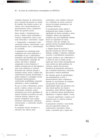 III – As áreas do conhecimeno contempladas no ENCCEJA




                 condições humanas de sobrevivência,         constituídos, como também relacioná-
                 para a inserção das pessoas no mundo        los à utilização em outros contextos
                 do trabalho, das relações sociais e da      internos da própria matemática e em
                 cultura, com o desenvolvimento de           problemas históricos.
                 posicionamento crítico e propositivo        O reconhecimento desses saberes é
                 diante das questões sociais.                fundamental para compor a malha de
                 Nesse sentido, é fundamental que            significados de muitos conteúdos a serem
                 jovens e adultos sejam estimulados a        estudados, embora seja importante
                 construir competências como as que          considerar que esses significados também
                 serão destacadas e comentadas a seguir.     devem ser explorados em outros
                 1. Compreender a matemática como            contextos, como por exemplo, nas
                 construção humana, relacionando o seu       questões internas da própria Matemática e
                 desenvolvimento com a transformação         em problemas históricos.
                 da sociedade.                               2. Ampliar formas de raciocínio e
                 A importância da constituição desta         processos mentais por meio de intuição,
                 competência tem como justificativa a        dedução, analogia e estimativa, utilizando
                 necessidade de que o conhecimento           conceitos e procedimentos matemáticos.
                 matemático seja percebido pelo estudante    No geral, acredita-se que a Matemática é
                 como historicamente construído. No          a ciência do certo ou errado, em que
                 entanto, não basta o estudante              aquilo que conta é saber antecipadamente
                 compreender os fatos históricos. É          como resolver um dado problema. Ao
                 também necessário que ele faça ligações e   valorizar a prática dos processos
                 tome como referência os conceitos           heurísticos de pensamento, pretende-se
                 decorrentes das vivências pessoais e        que o estudante desenvolva a autonomia
                 interações sociais. Jovens e adultos têm    para pensar e resolver problemas.
                 conhecimentos bastante diversificados e     Nas situações gerais de aprendizagem,
                 podem enriquecer a abordagem escolar        mas principalmente na EJA, o
                 formulando questionamentos,                 desenvolvimento dessa competência
                 confrontando possibilidades, propondo       depende do envolvimento do estudante
                 alternativas a serem consideradas.          em processos de raciocínio e
                 No que se refere à Matemática, muitos       argumentação lógica que permitem criar
                 jovens e adultos, mesmo com pouca           uma cultura positiva em relação à
                 escolarização, dominam noções               matemática, muito diferente daquela em
                 matemáticas que foram aprendidas de         que se valorizam apenas procedimentos
                 maneira informal ou intuitiva nas suas      algorítmicos e respostas rápidas e certas.
                 vivências práticas. Espera-se que           3. Construir significados e ampliar os já
                 possam ressignificar essas noções,          existentes para os números naturais,
                 utilizando representações simbólicas        inteiros e racionais.
                 convencionais, e construindo relações
                                                             O pensamento numérico é sem dúvida
                 mais amplas.
                                                             uma das importantes balizas do
                 Os estudantes devem reconhecer a            conhecimento matemático. Desse
                 relevância dos saberes assim                modo, é necessário que o sujeito não




                                                                                                          45



Matem∙tica 39-75.pmd            45                                                11/7/2003, 09:21
 