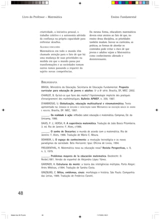 Livro do Professor – Matemática                                                          Ensino Fundamental




                            criatividade, a iniciativa pessoal, o            Da mesma forma, educadores matemáticos
                            trabalho coletivo e a autonomia advinda          devem estar atentos ao fato de que, no
                            da confiança na própria capacidade para          ensino dessa disciplina, as prioridades
                            enfrentar desafios.                              também mudam. Inovar os currículos, as
                                                                             práticas, as formas de abordar os
                            ALGUMAS CONCLUSÕES
                                                                             conteúdos pode evitar o risco de que
                            Matemáticos em todo o mundo têm                  jovens e adultos vejam a Matemática
                            chamado atenção para o fato de que há            como conhecimento alienado e
                            uma mudança de suas prioridades na
                                                                             desinteressante.
                            medida em que o mundo passa por
                            transformações e as sociedades tomam
                            outros rumos passando a requerer do
                            sujeito novas competências.



                             BIBLIOGRAFIA
                             BRASIL. Ministério da Educação. Secretaria de Educação Fundamental. Proposta
                             curricular para educação de jovens e adultos: 5ª a 8ª série. Brasília, DF, MEC: 2002.
                             CHARLOT, B. Qu’est-ce que faire des maths? l’épistemologie implicite des pratiques
                             d’enseignement des mathématiques. Bulletin APMEP, n. 359, 1987.
                             D’AMBROSIO, U. Globalização, educação multicultural e etnomatemática. Texto
                             apresentado na: JORNADA DE REFLEXÃO E CAPACITAÇÃO SOBRE MATEMÁTICA NA EDUCAÇÃO BÁSICA DE JOVENS
                             E ADULTOS. Brasília, DF: MEC, 1997.

                             ______. Da realidade à ação: reflexões sobre educação e matemática. Campinas, Ed. da
                             Unicamp, 1986.
                             DAVIS, P. J.; HERSH, R. A experiência matemática. Tradução de João Bosco Pitombeira.
                             3. ed. Rio de Janeiro: F. Alves, c1986.
                             ______. O sonho de Descartes: o mundo de acordo com a matemática. Rio de
                                                             :
                             Janeiro: F. Alves, 1988. Tradução de Mário C. Moura.
                             DOWBOR, L. O espaço do conhecimento: a revolução tecnológica e os novos
                             paradigmas da sociedade. Belo Horizonte: Ipso: Oficina de Livros, 1994.
                             FREUDENTHAL, H. Matemática nova ou educação nova? Revista Perspectivas, v. 9,
                                                                                                   ,
                             n. 3, 1979.
                             ______. Problemas mayores de la educación matematica. Dordrecht: D.
                             Reidel,1981. Versão do espanhol de Alejandro López Yánez.
                             GARDNER, H. Estruturas da mente: a teoria das inteligências múltiplas. Porto Alegre:
                             Artes Médicas, c1994. Tradução de Sandra Costa.
                             GINZBURG, C. Mitos, emblemas, sinais: morfologia e história. São Paulo: Companhia
                             das Letras, 1989. Tradução de Frederico Carotti.




         48



Matem∙tica 39-75.pmd          48                                                     11/7/2003, 09:21
 