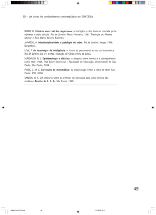 III – As áreas do conhecimeno contempladas no ENCCEJA




                   IFRAH, G. História universal dos algarismos: a inteligência dos homens contada pelos
                   números e pelo cálculo. Rio de Janeiro: Nova Fronteira, 1997. Tradução de Alberto
                   Munoz e Ana Maria Beatriz Katinsky.
                   JAPIASSU, H. Interdisciplinaridade e patologia do saber. Rio de Janeiro: Imago, 1976.
                   (Logoteca).
                   LÉVY, P. As tecnologias da inteligência: o futuro do pensamento na era da informática.
                   Rio de Janeiro: Ed. 34, c1993. Tradução de Carlos Irineu da Costa.
                   MACHADO, N. J. Epistemologia e didática: a alegoria como norma e o conhecimento
                   como rede. 1994. Tese (Livre Docência) – Faculdade de Educação, Universidade de São
                   Paulo, São Paulo, 1994.
                   PIRES, C. M. C. Currículos de matemática: da organização linear à idéia de rede. São
                   Paulo: FTD, 2000.
                   SANTOS, B. S. Um discurso sobre as ciências na transição para uma ciência pós-
                   moderna. Revista do I. E. A., São Paulo, 1988.




                                                                                                            49



Matem∙tica 39-75.pmd              49                                                  11/7/2003, 09:21
 