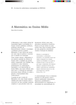 III – As áreas do conhecimeno contempladas no ENCCEJA




                 A Matemática no Ensino Médio
                 Maria Silvia B. Sentelhas




                 A Matemática é uma criação cultural da     documentos oficiais como entre
                 humanidade ligada à necessidade de o       educadores matemáticos brasileiros.
                 homem resolver problemas cotidianos,       Passou-se do que ensinar ao como
                 problemas advindos do                      ensinar, bem como ao porquê ensinar
                 desenvolvimento cultural e tecnológico     em uma perspectiva sociocultural
                 e problemas internos à própria             visando à formação da cidadania:
                 Matemática. É uma ciência que possui
                 um vasto corpo de práticas e conceitos       Defende-se a necessidade de
                 que se mantêm em construção.                 contextualizar o conhecimento
                 Como criação cultural, a Matemática é,       matemático a ser transmitido, buscar suas
                 em essência, resultado da reflexão do        origens, acompanhar sua evolução,
                 homem sobre a realidade que permite          explicitar sua finalidade ou seu papel na
                 melhor compreender essa realidade. Daí,      realidade do aluno. É claro que não se
                 considerar-se como elementos                 quer negar a compreensão, nem tampouco
                 predominantes no conhecimento                desprezar a aquisição de técnicas, mas
                 matemático, a ser desenvolvido no            ampliar a repercussão que o aprendizado
                 Ensino Médio, uma maior reflexão sobre       daquele conhecimento possa ter na vida
                 fatos reais e a realização de abstrações     social daquele que o aprende.
                 decorrentes dessas reflexões, de modo a      (Fonseca,1995, p. 53)
                 garantir a funcionalidade desse
                 conhecimento.                              A contextualização evoca os elementos
                 A posição de que o ensino de               presentes na vida pessoal, social e
                 Matemática tem como função preparar        cultural mobilizando conhecimentos
                 cidadãos para agir de maneira crítica e    disponíveis, possibilitando o
                 consciente em uma sociedade altamente      desenvolvimento de competências. A
                 complexa é a que prevalece tanto nos       necessidade da contextualização do




                                                                                                          51



Matem∙tica 39-75.pmd               51                                                 11/7/2003, 09:21
 