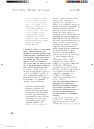 Livro do Professor – Matemática e suas Tecnologias                                        Ensino Médio




                                   No campo da educação escolar, praticar       Os jovens e adultos envolvidos nesse
                                   mais e mais não é o suficiente. Até no       processo trazem uma carga de
                                   campo das artes, dos esportes ou dos         experiências e de expectativas de
                                   ofícios, em que o exercício constante é      inserção ou de ascensão no mercado de
                                   indispensável, é preciso confrontar-se       trabalho que devem ser consideradas, ao
                                   com dificuldades específicas, bem            se pensar a contextualização dos
                                   dosadas, para aprender a superá-las. No      problemas. Predomina neste trabalho o
                                   campo dos aprendizados gerais, um            contexto de vivência cotidiana da
                                   estudante será levado a construir            maioria das pessoas. Aproveitamos o que
                                   competências de alto nível somente           aprenderam no convívio da família, nos
                                   confrontando-se, regular e intensamente,     agrupamentos sociais, com a televisão e
                                   com problemas numerosos que mobilizem        com outros meios de comunicação para
                                   diversos recursos cognitivos.                colocar em relevo as ações de cunho
                                   (Parrenoud, 1999, p. 57)                     matemático que ocorrem no cotidiano
                                                                                das pessoas. Da valorização desses
                            É preciso, no entanto, evitar confusões             saberes partimos para uma proposta em
                            sobre a noção de problema. Nessa                    que são possibilitadas ao sujeito
                            proposta, é considerado problema uma                melhores condições de decodificar,
                            situação que coloca o aprendiz diante de            analisar o que os meios de comunicação
                            uma série de decisões a serem tomadas               e as demais instâncias ensinam.
                            para alcançar um objetivo proposto,                 Colocamos em relevo a relação
                            devendo oferecer uma resistência                    pragmática com o saber, seu uso
                            suficiente de modo que o sujeito invista            imediato prevalece sobre a organização
                            não só seus conhecimentos disponíveis               metódica dos conhecimentos.
                            como também suas representações.                    Entendemos que esse é um modo da
                            Os problemas também podem ser                       Matemática contribuir para a inserção do
                            situações de aprendizagem organizadas               jovem ou adulto na sociedade que o
                            de modo a possibilitar a aquisição de               marginalizou porque, para essa
                            novos conhecimentos. Deve ser um                    sociedade, não dispunha de
                            problema imerso em uma situação que                 competências para participar de seu
                            lhe dê sentido, não um problema                     processo produtivo.
                            artificial e descontextualizado:                    Nessa ótica, procuramos evidenciar a
                                                                                importância de se desenvolver o
                                   Os problemas escolares tendem a ser
                                                                                conhecimento matemático, ligando-o a
                                   apresentados, efetivamente, como
                                                                                uma verdadeira necessidade de sua
                                   enunciados perfeitamente elaborados cujos
                                                                                utilização para responder a questões ou
                                   textos costumam esconder a problemática
                                                                                para realizar tarefas exigidas pela
                                   que lhes deu origem. Isso acontece a tal
                                                                                sociedade complexa na qual estamos
                                   ponto que poderíamos falar de um autêntico
                                                                                inseridos.
                                   “desaparecimento” das questões ou das        É preciso mudar radicalmente o ponto
                                   tarefas reais que originaram as obras        de vista: sair da 3ª série do 2º grau
                                   matemáticas estudadas na escola.             (especialmente do interesse real ou
                                   (Chevallard, Bosch e Gascon, 2001, p. 130)   presumido dos alunos que vão fazer um




         54



Matem∙tica 39-75.pmd          54                                                      11/7/2003, 09:21
 