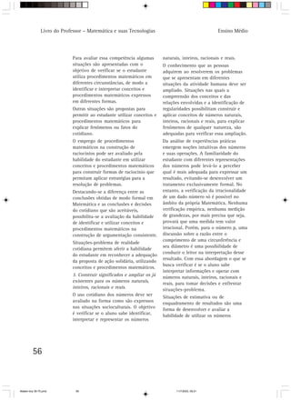 Livro do Professor – Matemática e suas Tecnologias                                    Ensino Médio




                            Para avaliar essa competência algumas        naturais, inteiros, racionais e reais.
                            situações são apresentadas com o             O conhecimento que as pessoas
                            objetivo de verificar se o estudante         adquirem ao resolverem os problemas
                            utiliza procedimentos matemáticos em         que se apresentam em diferentes
                            diferentes circunstâncias, de modo a         situações da atividade humana deve ser
                            identificar e interpretar conceitos e        ampliado. Situações nas quais a
                            procedimentos matemáticos expressos          compreensão dos conceitos e das
                            em diferentes formas.                        relações envolvidas e a identificação de
                            Outras situações são propostas para          regularidades possibilitam construir e
                            permitir ao estudante utilizar conceitos e   aplicar conceitos de números naturais,
                            procedimentos matemáticos para               inteiros, racionais e reais, para explicar
                            explicar fenômenos ou fatos do               fenômenos de qualquer natureza, são
                            cotidiano.                                   adequadas para verificar essa ampliação.
                            O emprego de procedimentos                   Da análise de experiências práticas
                            matemáticos na construção de                 emergem noções intuitivas dos números
                            raciocínios pode ser avaliado pela           e suas operações. A familiaridade do
                            habilidade do estudante em utilizar          estudante com diferentes representações
                            conceitos e procedimentos matemáticos        dos números pode levá-lo a perceber
                            para construir formas de raciocínio que      qual é mais adequada para expressar um
                            permitam aplicar estratégias para a          resultado, evitando-se desenvolver um
                            resolução de problemas.                      tratamento exclusivamente formal. No
                            Destacando-se a diferença entre as           entanto, a verificação da irracionalidade
                            conclusões obtidas de modo formal em         de um dado número só é possível no
                            Matemática e as conclusões e decisões        âmbito da própria Matemática. Nenhuma
                            do cotidiano que são aceitáveis,             verificação empírica, nenhuma medição
                            possibilita-se a avaliação da habilidade     de grandezas, por mais precisa que seja,
                            de identificar e utilizar conceitos e        provará que uma medida tem valor
                            procedimentos matemáticos na                 irracional. Porém, para o número p, uma
                            construção de argumentação consistente.      discussão sobre a razão entre o
                                                                         comprimento de uma circunferência e
                            Situações-problema de realidade
                                                                         seu diâmetro é uma possibilidade de
                            cotidiana permitem aferir a habilidade
                                                                         conduzir o leitor na interpretação desse
                            do estudante em reconhecer a adequação
                                                                         resultado. Com essa abordagem o que se
                            da proposta de ação solidária, utilizando
                                                                         busca verificar é se o aluno sabe
                            conceitos e procedimentos matemáticos.
                                                                         interpretar informações e operar com
                            3. Construir significados e ampliar os já    números naturais, inteiros, racionais e
                            existentes para os números naturais,         reais, para tomar decisões e enfrentar
                            inteiros, racionais e reais.                 situações-problema.
                            O uso cotidiano dos números deve ser         Situações de estimativa ou de
                            avaliado na forma como são expressos         enquadramento de resultados são uma
                            nas situações socioculturais. O objetivo     forma de desenvolver e avaliar a
                            é verificar se o aluno sabe identificar,     habilidade de utilizar os números
                            interpretar e representar os números




         56



Matem∙tica 39-75.pmd          56                                                11/7/2003, 09:21
 