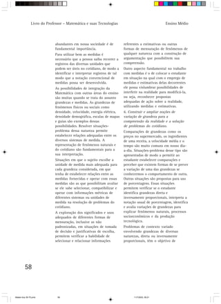 Livro do Professor – Matemática e suas Tecnologias                                   Ensino Médio




                            abundantes em nossa sociedade é de           referentes a estimativas ou outras
                            fundamental importância.                     formas de mensuração de fenômenos de
                            Para utilizar bem as medidas é               qualquer natureza com a construção de
                            necessário que a pessoa saiba recorrer a     argumentação que possibilitem sua
                            registros das diversas unidades que          compreensão.
                            podem ser úteis no cotidiano, de modo a      Outro aspecto fundamental no trabalho
                            identificar e interpretar registros de tal   com medidas é o de colocar o estudante
                            modo que a notação convencional de           em situação na qual com o emprego de
                            medidas possa ser desenvolvida.              medidas e estimativas delas decorrentes
                            As possibilidades de integração da           ele possa vislumbrar possibilidades de
                            Matemática com outras áreas do ensino        interferir na realidade para modificá-la,
                            são muitas quando se trata do assunto        ou seja, reconhecer propostas
                            grandezas e medidas. As grandezas de         adequadas de ação sobre a realidade,
                            fenômenos físicos ou sociais como            utilizando medidas e estimativas.
                            densidade, velocidade, energia elétrica,     6. Construir e ampliar noções de
                            densidade demográfica, escalas de mapas      variação de grandeza para a
                            e guias são exemplos dessas                  compreensão da realidade e a solução
                            possibilidades. Resolver situações-          de problemas do cotidiano.
                            problema dessa natureza permite              Comparações de grandezas como os
                            estabelecer relações adequadas entre os      preços no supermercado, os ingredientes
                            diversos sistemas de medida. A               de uma receita, a velocidade média e o
                            representação de fenômenos naturais e        tempo são muito comuns em nosso dia-
                            do cotidiano são fundamentais para a         a-dia. Situações-problema desse tipo são
                            sua interpretação.                           apresentadas de modo a permitir ao
                            Situações em que o sujeito escolhe a         estudante estabelecer comparações e
                            unidade de medida mais adequada para         perceber que existem formas de se prever
                            cada grandeza considerada, em que            a variação de uma das grandezas se
                            tenha de estabelecer relações entre as       conhecermos o comportamento de outra.
                            medidas fornecidas e operar com essas        Outras situações são propostas para uso
                            medidas são as que possibilitam avaliar      de porcentagens. Essas situações
                            se ele sabe selecionar, compatibilizar e     permitem verificar se o estudante
                            operar com informações métricas de           identifica grandezas direta e
                            diferentes sistemas ou unidades de           inversamente proporcionais, interpreta a
                            medida na resolução de problemas do          notação usual de porcentagem, identifica
                            cotidiano.                                   e avalia variações de grandezas para
                            A exploração dos significados e usos         explicar fenômenos naturais, processos
                            adequados de diferentes formas de            socioeconômicos e da produção
                            mensuração, inclusive as não                 tecnológica.
                            padronizadas, em situações de tomada         Problemas de contexto variado
                            de decisão e justificativas de escolha,      envolvendo grandezas de diversas
                            permitem verificar a habilidade de           naturezas, direta ou inversamente
                            selecionar e relacionar informações          proporcionais, têm o objetivo de




         58



Matem∙tica 39-75.pmd          58                                               11/7/2003, 09:21
 