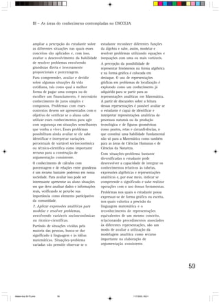 III – As áreas do conhecimeno contempladas no ENCCEJA




                 ampliar a percepção do estudante sobre       estudante reconhece diferentes funções
                 as diferentes situações nas quais esses      da álgebra e sabe, assim, modelar e
                 conceitos são aplicados e, com isso,         resolver problemas utilizando equações e
                 avaliar o desenvolvimento da habilidade      inequações com uma ou mais variáveis.
                 de resolver problemas envolvendo             A percepção da possibilidade de
                 grandezas direta e inversamente              representar fenômenos na forma algébrica
                 proporcionais e porcentagem.                 e na forma gráfica é colocada em
                 Para compreender, avaliar e decidir          destaque. O uso de representações
                 sobre algumas situações da vida              gráficas em problemas de localização é
                 cotidiana, tais como qual a melhor           explorado como um conhecimento já
                 forma de pagar uma compra ou de              adquirido para se partir para as
                 escolher um financiamento, é necessário      representações analíticas em Matemática.
                 conhecimento de juros simples e              A partir de discussões sobre a leitura
                 compostos. Problemas com esses               dessas representações é possível avaliar se
                 contextos devem ser apresentados com o       o estudante é capaz de identificar e
                 objetivo de verificar se o aluno sabe        interpretar representações analíticas de
                 utilizar esses conhecimentos para agir       processos naturais ou da produção
                 com segurança em situações semelhantes       tecnológica e de figuras geométricas
                 que venha a viver. Esses problemas           como pontos, retas e circunferências, o
                 possibilitam ainda avaliar se ele sabe       que constitui uma habilidade fundamental
                 identificar e interpretar variações          não só para a Matemática como também
                 percentuais de variável socioeconômica       para as áreas de Ciências Humanas e de
                 ou técnico-científica como importante        Ciências da Natureza.
                 recurso para a construção de                 Com situações-problema bastante
                 argumentação consistente.                    diversificadas o estudante pode
                 O conhecimento de cálculos com               desenvolver a capacidade de integrar os
                 porcentagem e de relações entre grandezas    conhecimentos relativos às tabelas,
                 é um recurso bastante poderoso em nossa      expressões algébricas e representações
                 sociedade. Para avaliar isso pode ser        analíticas e, por esse meio, indicar se
                 interessante apresentar ao aluno situações   compreende o significado e sabe realizar
                 em que deve analisar dados e informações     operações com o uso dessas ferramentas.
                 reais, verificando se percebe sua            Problemas nos quais o estudante possa
                 importância como elemento participativo      expressar-se de forma gráfica ou escrita,
                 da comunidade.                               nos quais valoriza a precisão da
                 7. Aplicar expressões analíticas para        linguagem matemática e o
                 modelar e resolver problemas,                reconhecimento de representações
                 envolvendo variáveis socioeconômicas         equivalentes de um mesmo conceito,
                 ou técnico-científicas.                      relacionando procedimentos associados
                 Partindo de situações vividas pela           às diferentes representações, são um
                 maioria das pessoas, busca-se dar            modo de avaliar a utilização da
                 significado à linguagem e às idéias          modelagem analítica como recurso
                 matemáticas. Situações-problema              importante na elaboração de
                 variadas vão permitir observar se o          argumentação consistente.




                                                                                                            59



Matem∙tica 39-75.pmd             59                                                11/7/2003, 09:21
 