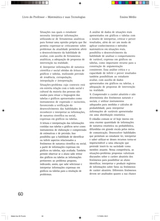 Livro do Professor – Matemática e suas Tecnologias                                      Ensino Médio




                            Situações nas quais o estudante               A análise de dados de situações reais
                            necessita interpretar informações             apresentados em gráficos e tabelas com
                            utilizando-se de ferramentas analíticas       o intuito de interpretar, criticar e prever
                            para formar uma opinião própria que lhe       resultados, além de ser um modo de
                            permita expressar-se criticamente sobre       aplicar conhecimentos e métodos
                            problemas da atualidade permitem aferir       matemáticos em situações reais,
                            o desenvolvimento da habilidade de            possibilita o desenvolvimento da
                            avaliar, com auxílio de ferramentas           habilidade de analisar o comportamento
                            analíticas, a adequação de propostas de       de variável, expresso em gráficos ou
                            intervenção na realidade.                     tabelas, como importante recurso para a
                            8. Interpretar informações de natureza        construção de argumentação
                            científica e social obtidas da leitura de     consistente. Essa análise crítica e a
                            gráficos e tabelas, realizando previsão       capacidade de inferir e prever resultados
                            de tendência, extrapolação,                   também possibilitam ao estudante
                            interpolação e interpretação.                 avaliar, com auxílio de dados
                                                                          apresentados em gráficos ou tabelas, a
                            Situações-problema cujo contexto está
                                                                          adequação de propostas de intervenção
                            em estreita relação com o todo social e
                                                                          na realidade.
                            cultural da maioria das pessoas são
                            usadas para situar a linguagem das            9. Compreender o caráter aleatório e não
                            tabelas e gráficos apresentados como          determinista dos fenômenos naturais e
                            instrumentos de expressão e raciocínio,       sociais, e utilizar instrumentos
                            favorecendo a verificação do                  adequados para medidas e cálculos de
                            desenvolvimento das habilidades de            probabilidade, para interpretar
                            reconhecer e interpretar as informações,      informações de variáveis apresentadas
                            de natureza científica ou social,             em uma distribuição estatística.
                            expressas em gráficos ou tabelas.             O cidadão comum se vê hoje imerso em
                            A leitura e interpretação das informações     uma enorme quantidade de informações
                            contidas nas tabelas e gráficos serve como    de natureza estatística ou probabilística,
                            instrumentos de elaboração e compreensão      difundidas em grande escala pelos meios
                            de estimativas e de previsão. Isso            de comunicação. Desenvolver habilidades
                            possibilita que a habilidade de identificar   que permitam ao estudante ler, interpretar
                            ou inferir aspectos relacionados a            e saber utilizar-se desses recursos torna-se
                            fenômenos de natureza científica ou social,   imprescindível a uma educação que
                            a partir de informações expressas em          pretende inseri-lo na sociedade como
                            gráficos ou tabelas, seja avaliada. Também    membro atuante. Nessa competência, as
                            permite observar se o aluno sabe retirar      situações-problema propostas valorizam
                            dos gráficos ou tabelas as informações        discussões sobre o caráter aleatório dos
                            pertinentes ao problema proposto,             fenômenos para possibilitar ao aluno
                            indicando, assim, que sabe selecionar e       identificar, interpretar e produzir registros
                            interpretar informações expressas em          de informações sobre fatos ou fenômenos
                            gráficos ou tabelas para a resolução de       de caráter aleatório. Diferentes fenômenos
                            problemas.                                    devem ser analisados quanto a sua chance




         60



Matem∙tica 39-75.pmd          60                                                 11/7/2003, 09:21
 