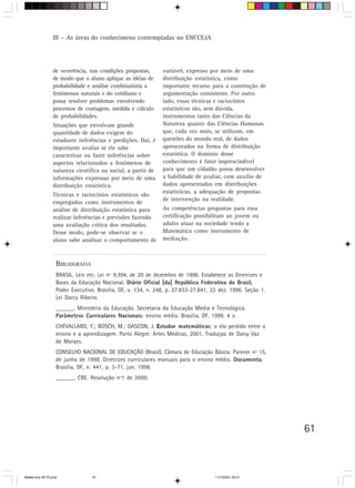 III – As áreas do conhecimeno contempladas no ENCCEJA




                 de ocorrência, nas condições propostas,       variável, expresso por meio de uma
                 de modo que o aluno aplique as idéias de      distribuição estatística, como
                 probabilidade e análise combinatória a        importante recurso para a construção de
                 fenômenos naturais e do cotidiano e           argumentação consistente. Por outro
                 possa resolver problemas envolvendo           lado, essas técnicas e raciocínios
                 processos de contagem, medida e cálculo       estatísticos são, sem dúvida,
                 de probabilidades.                            instrumentos tanto das Ciências da
                 Situações que envolvam grande                 Natureza quanto das Ciências Humanas
                 quantidade de dados exigem do                 que, cada vez mais, se utilizam, em
                 estudante inferências e predições. Daí, é     questões do mundo real, de dados
                 importante avaliar se ele sabe                apresentados na forma de distribuição
                 caracterizar ou fazer inferências sobre       estatística. O domínio desse
                 aspectos relacionados a fenômenos de          conhecimento é fator imprescindível
                 natureza científica ou social, a partir de    para que um cidadão possa desenvolver
                 informações expressas por meio de uma         a habilidade de avaliar, com auxílio de
                 distribuição estatística.                     dados apresentados em distribuições
                                                               estatísticas, a adequação de propostas
                 Técnicas e raciocínios estatísticos são
                                                               de intervenção na realidade.
                 empregados como instrumentos de
                 análise de distribuição estatística para      As competências propostas para essa
                 realizar inferências e previsões fazendo      certificação possibilitam ao jovem ou
                 uma avaliação crítica dos resultados.         adulto atuar na sociedade tendo a
                 Desse modo, pode-se observar se o             Matemática como instrumento de
                 aluno sabe analisar o comportamento de        mediação.



                   BIBLIOGRAFIA
                   BRASIL. Leis etc. Lei nº 9.394, de 20 de dezembro de 1996. Estabelece as Diretrizes e
                   Bases da Educação Nacional. Diário Oficial [da] República Federativa do Brasil,  ,
                   Poder Executivo, Brasília, DF, v. 134, n. 248, p. 27.833-27.841, 23 dez. 1996. Seção 1.
                   Lei Darcy Ribeiro.
                   ______. Ministério da Educação. Secretaria da Educação Média e Tecnológica.
                   Parâmetros Curriculares Nacionais: ensino médio. Brasília, DF, 1999. 4 v.
                   CHEVALLARD, Y.; BOSCH, M.; GASCON, J. Estudar matemáticas: o elo perdido entre o
                   ensino e a aprendizagem. Porto Alegre: Artes Médicas, 2001. Traduçao de Daisy Vaz
                   de Moraes.
                   CONSELHO NACIONAL DE EDUCAÇÃO (Brasil). Câmara de Educação Básica. Parecer nº 15,
                   de junho de 1998. Diretrizes curriculares manuais para o ensino médio. Documenta,
                   Brasília, DF, n. 441, p. 3-71, jun. 1998.
                   ______. CBE. Resolução nº1 de 2000.




                                                                                                             61



Matem∙tica 39-75.pmd              61                                                 11/7/2003, 09:21
 