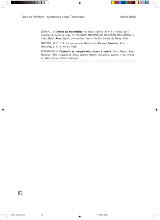 Livro do Professor – Matemática e suas Tecnologias                                  Ensino Médio




                             CUNHA, L. A. Ensino da matemática na escola pública de 1º e 2º graus: pela
                                                       matemática:
                             mudança de ponto de vista. In: ENCONTRO NACIONAL DE EDUCAÇÃO MATEMÁTICA, 3.,
                             1993, Natal. Anais...
                                          Anais...Natal: Universidade Federal do Rio Grande do Norte, 1993.
                             FONSECA, M. C. F. R. Por que ensinar Matemática. PRESENÇA PEDAGÓGICA, Belo
                             Horizonte, v. 11, n. 46-54, 1995.
                             PERRENOUD, P. Construir as competências desde a escola Porto Alegre: Artes
                                                                                  escola.
                             Médicas, 1999. Tradução de Bruno Charles Magne; consultoria, superv. e rev. técnica
                             de Maria Carmen Silveira Barbosa.




         62



Matem∙tica 39-75.pmd         62                                               11/7/2003, 09:21
 