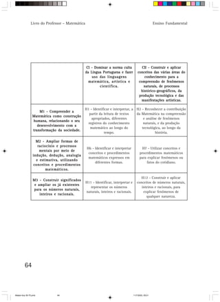 Livro do Professor – Matemática                                                         Ensino Fundamental




                                                  CI - Dominar a norma culta               CII - Construir e aplicar
                                                 da Língua Portuguesa e fazer           conceitos das várias áreas do
                                                     uso das linguagens                     conhecimento para a
                                                   matemática, artística e               compreensão de fenômenos
                                                         científica.                        naturais, de processos
                                                                                          histórico-geográficos, da
                                                                                         produção tecnológica e das
                                                                                           manifestações artísticas.

                                               H1 - Identificar e interpretar, a H2 - Reconhecer a contribuição
                     M1 - Compreender a
                                                  partir da leitura de textos    da Matemática na compreensão
                 Matemática como construção
                                                   apropriados, diferentes           e análise de fenômenos
                 humana, relacionando o seu
                                                 registros do conhecimento           naturais, e da produção
                    desenvolvimento com a
                                                  matemático ao longo do            tecnológica, ao longo da
                 transformação da sociedade.
                                                            tempo.                           história.

                   M2 - Ampliar formas de
                    raciocínio e processos
                                                 H6 - Identificar e interpretar             H7 - Utilizar conceitos e
                     mentais por meio de
                                                  conceitos e procedimentos               procedimentos matemáticos
                 indução, dedução, analogia
                                                  matemáticos expressos em                para explicar fenômenos ou
                   e estimativa, utilizando
                                                      diferentes formas.                      fatos do cotidiano.
                  conceitos e procedimentos
                         matemáticos.

                                                                                          H12 - Construir e aplicar
                 M3 - Construir significados
                                                 H11 - Identificar, interpretar e      conceitos de números naturais,
                  e ampliar os já existentes
                                                    representar os números                inteiros e racionais, para
                 para os números naturais,
                                                 naturais, inteiros e racionais.           explicar fenômenos de
                     inteiros e racionais.
                                                                                             qualquer natureza.




         64



Matem∙tica 39-75.pmd          64                                                    11/7/2003, 09:21
 