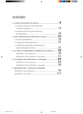 SUMÁRIO
                 I. AS BASES EDUCACIONAIS DO ENCCEJA ....................................................................                          9
                      A. A PROPOSTA DO ENCCEJA PARA CERTIFICAÇÃO

                         DO ENSINO FUNDAMENTAL .......................................................................................             14
                      B. A PROPOSTA DO ENCCEJA PARA CERTIFICAÇÃO
                         DO ENSINO MÉDIO .......................................................................................................   18
                 II. EIXOS CONCEITUAIS QUE ESTRUTURAM O ENCCEJA ...................................                                                23
                      A. RESOLUÇÃO DE PROBLEMAS .....................................................................................              24
                      B. AS ORIGENS DO TERMO COMPETÊNCIA ..................................................................                        27
                      C. AS COMPETÊNCIAS DO ENEM NA PERSPECTIVA DAS

                         AÇÕES OU OPERAÇÕES DO SUJEITO .........................................................................                   31
                 III. AS ÁREAS DO CONHECIMENTO CONTEMPLADAS NO ENCCEJA ..............                                                              39
                         MATEMÁTICA - Ensino Fundamental ........................................................................                  39
                         MATEMÁTICA E SUAS TECNOLOGIAS - Ensino Médio .........................................                                    51
                 IV. AS MATRIZES QUE ESTRUTURAM AS AVALIAÇÕES ...................................                                                  63
                         MATEMÁTICA - Ensino Fundamental ........................................................................                  64
                         MATEMÁTICA E SUAS TECNOLOGIAS - Ensino Médio .........................................                                    70
                 V. ORIENTAÇÃO PARA O TRABALHO DO PROFESSOR

                      MATEMÁTICA - Ensino Fundamental .............................................................................           76
                      MATEMÁTICA - Ensino Médio ...................................................................................          117




Matem∙tica 1-8.pmd                      5                                                                                 11/7/2003, 09:20
 
