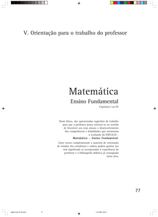 V. Orientação para o trabalho do professor




                                        Matemática
                                          Ensino Fundamental
                                                                      Capítulos I ao IX




                               Neste bloco, são apresentadas sugestões de trabalho
                                 para que o professor possa orientar-se no sentido
                                   de favorecer aos seus alunos o desenvolvimento
                                    das competências e habilidades que estruturam
                                                         a avaliação do ENCCEJA –
                                                                    Fundamental.
                                           Matemática – Ensino Fundamental
                               Estes textos complementam o material de orientação
                              de estudos dos estudantes e ambos podem ganhar seu
                                   real significado se incorporados à experiência do
                                    professor e à bibliografia didática já consagrada
                                                                           nesta área.




                                                                                          77



Matem∙tica 76-150.pmd   77                                       11/7/2003, 09:21
 