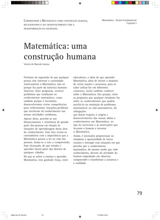 COMPREENDER A MATEMÁTICA COMO CONSTRUÇÃO HUMANA,                    Matemática - Ensino Fundamental
                                                                                                            Capítulo I
                 RELACIONANDO O SEU DESENVOLVIMENTO COM A
                 TRANSFORMAÇÃO DA SOCIEDADE.




                 Matemática: uma
                 construção humana
                 Vinício de Macedo Santos




                 Partimos da suposição de que qualquer    educadores, a idéia de que aprender
                 pessoa tem interesse e curiosidade       Matemática, além de incluir o domínio
                 relativamente à Matemática, não só       de certas noções e processos, para se
                 porque faz parte da natureza humana      saber utilizá-los em diferentes
                 observar, fazer perguntas, resolver      contextos, inclui também conhecer
                 problemas que conduzam ao                sobre a Matemática. Isto porque, entre
                 conhecimento matemático, como            as perguntas que qualquer estudante faz
                 também porque é necessário               sobre os conhecimentos que podem
                 desenvolvermos certas competências       auxiliá-lo na resolução de problemas
                 para enfrentarmos situações-problema     matemáticos ou não-matemáticos, há
                 que envolvam tal conhecimento nas        indagações
                 nossas atividades cotidianas.            que dizem respeito à origem e
                 Apesar disso, percebe-se um              desenvolvimento das nossas idéias e
                 distanciamento e resistência de grande   conhecimentos em Matemática, ao
                 parte das pessoas em relação às          tipo de raciocínio e às motivações que
                 situações de aprendizagem dessa área     levaram o homem a inventar
                 do conhecimento. Esse fato revela-se     a Matemática.
                 contraditório com a importância que a    Assim, é necessário proporcionar ao
                 Matemática passou a ter na vida das      estudante a oportunidade de travar
                 pessoas. Soma-se a isso a compreensão,   contato e interagir com situações em que
                 hoje alcançada, de que estudar e         perceba que o conhecimento
                 aprender fazem parte dos direitos de     matemático, do mesmo modo que todo
                 qualquer cidadão.                        conhecimento, decorre da atividade do
                 No que se refere a ensinar e aprender    homem empenhado em observar,
                 Matemática, tem ganhado força, entre     compreender e transformar a natureza e
                                                          a realidade.




                                                                                                                         79



Matem∙tica 76-150.pmd            79                                           11/7/2003, 09:21
 