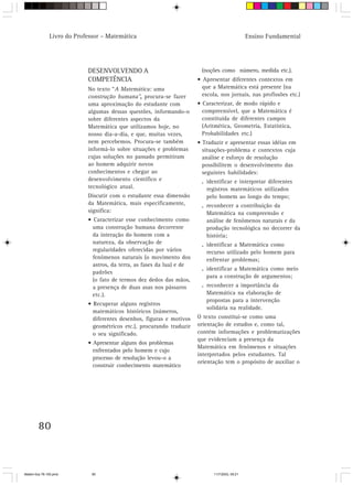 Livro do Professor – Matemática                                                    Ensino Fundamental




                            DESENVOLVENDO A                              (noções como número, medida etc.).
                            COMPETÊNCIA                                 • Apresentar diferentes contextos em
                            No texto “A Matemática: uma                   que a Matemática está presente (na
                            construção humana”, procura-se fazer          escola, nos jornais, nas profissões etc.)
                            uma aproximação do estudante com            • Caracterizar, de modo rápido e
                            algumas dessas questões, informando-o         compreensível, que a Matemática é
                            sobre diferentes aspectos da                  constituída de diferentes campos
                            Matemática que utilizamos hoje, no            (Aritmética, Geometria, Estatística,
                            nosso dia-a-dia, e que, muitas vezes,         Probabilidades etc.)
                            nem percebemos. Procura-se também           • Traduzir e apresentar essas idéias em
                            informá-lo sobre situações e problemas        situações-problema e contextos cuja
                            cujas soluções no passado permitiram          análise e esforço de resolução
                            ao homem adquirir novos                       possibilitem o desenvolvimento das
                            conhecimentos e chegar ao                     seguintes habilidades:
                            desenvolvimento científico e                 . identificar e interpretar diferentes
                            tecnológico atual.                             registros matemáticos utilizados
                            Discutir com o estudante essa dimensão         pelo homem ao longo do tempo;
                            da Matemática, mais especificamente,         . reconhecer a contribuição da
                            significa:                                     Matemática na compreensão e
                            • Caracterizar esse conhecimento como          análise de fenômenos naturais e da
                              uma construção humana decorrente             produção tecnológica no decorrer da
                              da interação do homem com a                  história;
                              natureza, da observação de                 . identificar a Matemática como
                              regularidades oferecidas por vários          recurso utilizado pelo homem para
                              fenômenos naturais (o movimento dos          enfrentar problemas;
                              astros, da terra, as fases da lua) e de
                                                                         . identificar a Matemática como meio
                              padrões
                                                                           para a construção de argumentos;
                              (o fato de termos dez dedos das mãos,
                              a presença de duas asas nos pássaros       . reconhecer a importância da
                              etc.).                                       Matemática na elaboração de
                                                                           propostas para a intervenção
                            • Recuperar alguns registros
                                                                           solidária na realidade.
                              matemáticos históricos (números,
                              diferentes desenhos, figuras e motivos    O texto constitui-se como uma
                              geométricos etc.), procurando traduzir    orientação de estudos e, como tal,
                              o seu significado.                        contém informações e problematizações
                                                                        que evidenciam a presença da
                            • Apresentar alguns dos problemas
                                                                        Matemática em fenômenos e situações
                              enfrentados pelo homem e cujo
                                                                        interpretados pelos estudantes. Tal
                              processo de resolução levou-o a
                                                                        orientação tem o propósito de auxiliar o
                              construir conhecimento matemático




        80



Matem∙tica 76-150.pmd         80                                               11/7/2003, 09:21
 