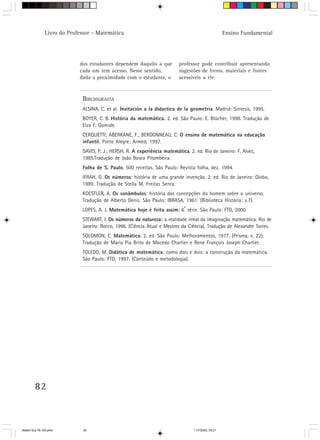 Livro do Professor – Matemática                                                       Ensino Fundamental




                            dos estudantes dependem daquilo a que          professor pode contribuir apresentando
                            cada um tem acesso. Nesse sentido,             sugestões de livros, materiais e fontes
                            dada a proximidade com o estudante, o          acessíveis a ele.



                             BIBLIOGRAFIA
                             ALSINA, C. et al. Invitación a la didactica de la geometria. Madrid: Sintesis, 1995.
                             BOYER, C. B. História da matemática. 2. ed. São Paulo: E. Blücher, 1998. Tradução de
                             Elza F. Gomide.
                             CERQUETTI; ABERKANE, F.; BERDONNEAU, C. O ensino de matemática na educação
                             infantil. Porto Alegre: Armed, 1997.
                             DAVIS, P. J.; HERSH, R. A experiência matemática. 2. ed. Rio de Janeiro: F. Alves,
                             1985.Tradução de João Bosco Pitombeira.
                             Folha de S. Paulo, 500 receitas. São Paulo: Revista folha, dez. 1994.
                             IFRAH, G. Os números: história de uma grande invenção. 2. ed. Rio de Janeiro: Globo,
                             1989. Tradução de Stella M. Freitas Senra.
                             KOESTLER, A. Os sonâmbulos: história das concepções do homem sobre o universo.
                             Tradução de Alberto Denis. São Paulo: IBRASA, 1961. (Biblioteca História; v.7).
                                                                             a
                             LOPES, A. J. Matemática hoje é feita assim: 6 série. São Paulo: FTD, 2000.
                             STEWART, I. Os números da natureza: a realidade irreal da imaginação matemática. Rio de
                             Janeiro: Rocco, 1996. (Ciência Atual e Mestres da Ciência). Tradução de Alexandre Torres.
                             SOLOMON, C. Matemática. 2. ed. São Paulo: Melhoramentos, 1977. (Prisma, v. 22).
                             Tradução de Maria Pia Brito de Macedo Charlier e Rene François Joseph Charlier.
                             TOLEDO, M. Didática de matemática: como dois e dois: a construção da matemática.
                             São Paulo: FTD, 1997. (Conteúdo e metodologia).




        82



Matem∙tica 76-150.pmd         82                                                  11/7/2003, 09:21
 
