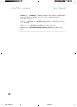 Livro do Professor – Matemática                                                    Ensino Fundamental




                             MACHADO, N. J. Epistemologia e didática: a alegoria como norma e o conhecimento
                             como rede. São Paulo, 1994. Tese (Livre Docência)- Faculdade de Educação,
                             Universidade de São Paulo.
                             PIRES, C. M. C. Currículos de matemática: da organização linear à idéia de rede. São
                             Paulo: FTD, 2000.
                             PIRES, C. M. C. et al. Educação matemática. São Paulo: Atual, 2002.
                             SCHOENFELD, A. H. Mathematical problem solving. New a York: Academic Press,
                             1985.




        86



Matem∙tica 76-150.pmd         86                                               11/7/2003, 09:21
 
