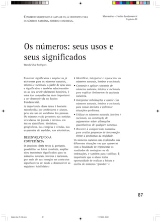 CONSTRUIR SIGNIFICADOS E AMPLIAR OS JÁ EXISTENTES PARA                    Matemática - Ensino Fundamental
                                                                                                                 Capítulo III
                 OS NÚMEROS NATURAIS, INTEIROS E RACIONAIS.




                 Os números: seus usos e
                 seus significados
                 Wanda Silva Rodrigues




                 Construir significados e ampliar os já        • Identificar, interpretar e representar os
                 existentes para os números naturais,            números naturais, inteiros e racionais.
                 inteiros e racionais, a partir de seus usos   • Construir e aplicar conceitos de
                 e significados e também relacionando-           números naturais, inteiros e racionais,
                 os ao seu desenvolvimento histórico, é          para explicar fenômenos de qualquer
                 uma das competências mais importante            natureza.
                 a ser desenvolvida no Ensino
                                                               • Interpretar informações e operar com
                 Fundamental.
                                                                 números naturais, inteiros e racionais,
                 A importância desse tema é bastante             para tomar decisões e enfrentar
                 reconhecida por professores e alunos,           situações-problema.
                 pelo seu uso no cotidiano das pessoas.
                                                               • Utilizar os números naturais, inteiros e
                 Os números estão presentes nas notícias
                                                                 racionais, na construção de
                 veiculadas em jornais e revistas, em
                                                                 argumentos sobre afirmações
                 textos científicos, históricos,
                                                                 quantitativas de qualquer natureza.
                 geográficos, nas compras e vendas, nas
                                                               • Recorrer à compreensão numérica
                 expressões de medidas, nas estatísticas.
                                                                 para avaliar propostas de intervenção
                                                                 frente a problemas da realidade.
                 DESENVOLVENDO A
                                                               Os números naturais são explorados nas
                 COMPETÊNCIA
                                                               diferentes situações em que aparecem
                 O propósito deste texto é, portanto,          com a finalidade de representar os
                 possibilitar ao leitor construir, ampliar     resultados de contagens ou de
                 e/ou reconstruir significados para os         ordenações, e também para codificar. É
                 números naturais, inteiros e racionais,       importante que o aluno tenha
                 por meio de sua inserção em contextos         oportunidade de realizar a leitura e
                 significativos de modo a desenvolver as       escrita de números “grandes” e
                 seguintes habilidades:




                                                                                                                                87



Matem∙tica 76-150.pmd            87                                                 11/7/2003, 09:21
 