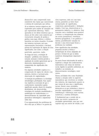 Livro do Professor – Matemática                                                   Ensino Fundamental




                            desenvolver uma compreensão mais            vista expressos, cada vez com mais
                            consistente das regras que caracterizam     clareza, permitem ao leitor fazer
                            o sistema de numeração que utiliza.         interpretações de significados,
                            Já os números inteiros negativos são        conjecturas, generalizações e deduções
                            explorados pela análise de situações em     simples. Com isso, desenvolvem-se o
                            que representam diferença, “falta”,         pensamento indutivo e o dedutivo. Essa
                            apoiando-se em idéias intuitivas que os     conexão com a realidade torna possível
                            alunos já têm sobre esses números por       a leitura e a interpretação dos números
                            vivenciarem situações de perdas e           em textos jornalísticos, científicos,
                            ganhos num jogo, débitos e créditos         histórico-geográficos, e em gráficos e
                            bancários ou outras situações. O estudo     tabelas, possibilitando tomadas de
                            dos números racionais, nas suas             decisão e uma intervenção frente a
                            representações fracionária e decimal,       problemas da realidade.
                            partem da exploração de alguns de seus      Parte significativa das atividades
                            significados, tais como: a relação          propostas envolve a leitura e
                            parte/todo, quociente, razão.               interpretação de textos adaptados de
                                                                        jornais e revistas em que os dados
                            Ao longo do texto, a resolução de
                                                                        numéricos desempenham importante
                            situações - problema com números
                                                                        papel.
                            naturais, racionais e inteiros permite a
                            ampliação do sentido operacional, que se    Os textos foram selecionados de modo a
                            desenvolve simultaneamente à                explicitar a relação dos conhecimentos
                            compreensão dos significados dos            matemáticos com temas de interesse
                            números.                                    social, ligados às questões ambientais, ao
                                                                        trabalho e ao consumo, ao
                            Em algumas atividades explora-se a
                                                                        desenvolvimento tecnológico, entre
                            compreensão de regras do cálculo com
                                                                        outros.
                            naturais, inteiros e racionais pela
                            observação de regularidades.                Outras atividades têm como finalidade
                                                                        chamar a atenção sobre os aspectos
                            A resolução de problemas é a estratégia
                                                                        matemáticos que envolvem os estudos
                            metodológica privilegiada. Essa opção
                                                                        dos números, tão importantes quanto os
                            traz implícita a convicção de que o
                                                                        que tratam de seus usos e significados
                            conhecimento matemático ganha
                                                                        sociais. Dentre essas atividades,
                            significado quando, diante de situações
                                                                        destacam-se as que estimulam o aluno a
                            desafiadoras, são desenvolvidas
                                                                        perceber regularidades, a estabelecer
                            estratégias de resolução possibilitando a
                                                                        semelhanças e diferenças entre escritas
                            mobilização de conhecimentos e o
                                                                        numéricas, a analisar definições.
                            desenvolvimento da capacidade para
                            generalizar informações e argumentar        É fundamental que o estudo não se
                            sobre elas.                                 limite aos textos e propostas de
                                                                        atividades apresentadas, mas que este
                            É na argumentação dos problemas do
                                                                        capítulo seja um roteiro de estudo, a ser
                            dia-a-dia que as idéias e os pontos de




        88



Matem∙tica 76-150.pmd         88                                              11/7/2003, 09:21
 
