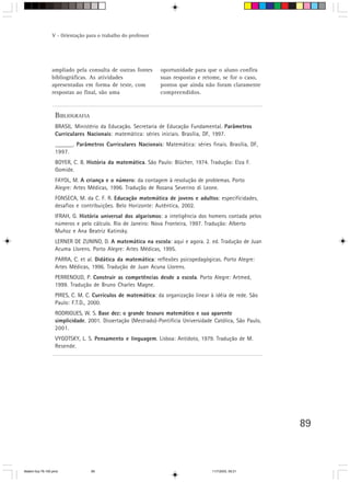 V - Orientação para o trabalho do professor




                 ampliado pela consulta de outras fontes       oportunidade para que o aluno confira
                 bibliográficas. As atividades                 suas respostas e retome, se for o caso,
                 apresentadas em forma de teste, com           pontos que ainda não foram claramente
                 respostas ao final, são uma                   compreendidos.



                   BIBLIOGRAFIA
                   BRASIL. Ministério da Educação. Secretaria de Educação Fundamental. Parâmetros
                   Curriculares Nacionais: matemática: séries iniciais. Brasília, DF, 1997.
                   ______. Parâmetros Curriculares Nacionais: Matemática: séries finais. Brasília, DF,
                   1997.
                   BOYER, C. B. História da matemática. São Paulo: Blücher, 1974. Tradução: Elza F.
                   Gomide.
                   FAYOL, M. A criança e o número: da contagem à resolução de problemas. Porto
                   Alegre: Artes Médicas, 1996. Tradução de Rosana Severino di Leone.
                   FONSECA, M. da C. F. R. Educação matemática de jovens e adultos: especificidades,
                   desafios e contribuições. Belo Horizonte: Autêntica, 2002.
                   IFRAH, G. História universal dos algarismos: a inteligência dos homens contada pelos
                   números e pelo cálculo. Rio de Janeiro: Nova Fronteira, 1997. Tradução: Alberto
                   Muñoz e Ana Beatriz Katinsky.
                   LERNER DE ZUNINO, D. A matemática na escola: aqui e agora. 2. ed. Tradução de Juan
                   Acuma Llorens. Porto Alegre: Artes Médicas, 1995.
                   PARRA, C. et al. Didática da matemática: reflexões psicopedagógicas. Porto Alegre:
                   Artes Médicas, 1996. Tradução de Juan Acuna Llorens.
                   PERRENOUD, P. Construir as competências desde a escola. Porto Alegre: Artmed,
                   1999. Tradução de Bruno Charles Magne.
                   PIRES, C. M. C. Currículos de matemática: da organização linear à idéia de rede. São
                   Paulo: F.T.D., 2000.
                   RODRIGUES, W. S. Base dez: o grande tesouro matemático e sua aparente
                   simplicidade. 2001. Dissertação (Mestrado)-Pontifícia Universidade Católica, São Paulo,
                   2001.
                   VYGOTSKY, L. S. Pensamento e linguagem. Lisboa: Antídoto, 1979. Tradução de M.
                   Resende.




                                                                                                             89



Matem∙tica 76-150.pmd             89                                                 11/7/2003, 09:21
 