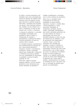 Livro do Professor – Matemática                                                  Ensino Fundamental




                            As idéias e conceitos geométricos são      medidas, possibilitando a articulação
                            abordados neste texto, principalmente,     entre os eixos temáticos da matemática.
                            através de situações do cotidiano onde     Neste texto, as atividades foram
                            aparecem como um poderoso recurso          estruturadas de tal forma que
                            para solucionar as questões propostas.     possibilitem ao aluno perceber,
                            Além disso, a geometria será associada     representar, construir e conceber idéias
                            não apenas a essas dimensões práticas,     e formas geométricas e, assim,
                            mas, também, em suas relações com a        desenvolver habilidades de
                            Arte e a Arquitetura, ou seja, em suas     visualização, percepção espacial,
                            relações com a estética e a harmonia.      análise, criatividade, principalmente,
                            A resolução de problemas é a estratégia    para resolver problemas geométricos da
                            metodológica privilegiada, pois            sua vida cotidiana. No entanto, a
                            possibilita ao aluno a análise e a         aprendizagem não decorre das
                            interpretação de situações e,              atividades propostas ao aluno, mas sim,
                            principalmente, a aplicação das idéias e   das relações que ele estabelece a nível
                            conceitos geométricos na busca de          de pensamento entre significados e
                            soluções dessas situações.                 conceitos. Assim, o texto deve
                            As atividades propostas caracterizam-se    representar uma estratégia que
                            pela problematização de situações em       possibilite e promova a reflexão do
                            que o aluno precisa identificar e          aluno sobre aspectos importantes de
                            interpretar conceitos e procedimentos      determinados conceitos que estão sendo
                            geométricos, usando a percepção            desenvolvidos e não se limite, apenas,
                            espacial para compreender e representar    aos textos e às propostas de atividades.
                            os fenômenos da natureza, gerando,         Ele deve ser um fio condutor do
                            com isso, possibilidades de intervenção    trabalho, a ser ampliado também pela
                            na realidade e na busca de melhor          consulta de outras fontes bibliográficas.
                            qualidade de vida.                         É importante que o aluno registre
                                                                       dúvidas e questionamentos em relação
                            Além disso, algumas situações
                                                                       às atividades do texto e que possa, com
                            propostas sugerem o uso de conceitos
                                                                       isso, ter orientação do professor para
                            geométricos como ferramentas para
                                                                       garantir sua aprendizagem.
                            resolver problemas de grandezas e




         92



Matem∙tica 76-150.pmd         92                                             11/7/2003, 09:21
 