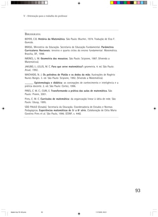 V - Orientação para o trabalho do professor




                   BIBLIOGRAFIA
                   BOYER, C.B. História da Matemática. São Paulo: Blucher, 1974. Tradução de Elza F.
                   Gomide.
                   BRASIL. Ministério da Educação. Secretaria de Educação Fundamental. Parâmetros
                   Curriculares Nacionais: terceiro e quarto ciclos do ensino fundamental: Matemática.
                   Brasília, DF, 1998.
                   IMENES, L. M. Geometria dos mosaicos. São Paulo: Scipione, 1987. (Vivendo a
                   Matemática).
                   JAKUBO, I.; LELLIS, M. C. Para que serve matemática?: geometria. 4. ed. São Paulo:
                   Atual, 1992.
                   MACHADO, N. J. Os poliedros de Platão e os dedos da mão. Ilustrações de Rogério
                   Nunes Borges. 3. ed. São Paulo: Scipione, 1992. (Vivendo a Matemática).
                   ______. Epistemologia e didática: as concepções de conhecimento e inteligência e a
                   prática docente. 2. ed. São Paulo: Cortez, 1996.
                   PIRES, C. M. C.; CURI, E. Transformando a prática das aulas de matemática. São
                   Paulo: Proem, 2001.
                   Pires, C. M. C. Currículos de matemática: da organização linear à idéia de rede. São
                   Paulo: Edusp, 1995.
                   SÃO PAULO (Estado). Secretaria da Educação. Coordenadoria de Estudos e Normas
                   Pedagógicas. Experiências matemáticas de 5ª a 8ª série. Colaboração de Célia Maria
                   Carolino Pires et al. São Paulo, 1996. (CENP, v. 446).




                                                                                                          93



Matem∙tica 76-150.pmd             93                                                11/7/2003, 09:21
 