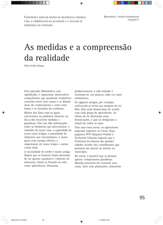 CONSTRUIR E AMPLIAR NOÇÕES DE GRANDEZAS E MEDIDAS                    Matemática - Ensino Fundamental
                                                                                                            Capítulo V
                 PARA A COMPREENSÃO DA REALIDADE E A SOLUÇÃO DE
                 PROBLEMAS DO COTIDIANO.




                 As medidas e a compreensão
                 da realidade
                 Dulce Satiko Onaga




                 Para aprender Matemática com             gradativamente a vida nômade e
                 significado, é importante desenvolver    tornaram-se, aos poucos, cada vez mais
                 competências que permitam estabelecer    sedentários.
                 conexões entre estes temas e as demais   Os egípcios antigos, por exemplo,
                 áreas do conhecimento e entre estes      cultivavam as terras nas margens do rio
                 temas e as situações do cotidiano.       Nilo. Elas eram demarcadas de acordo
                 Muitos dos fatos com os quais            com cada grupo de agricultores. As
                 convivemos ou podemos observar no        cheias do rio destruíam essas
                 dia-a-dia envolvem medidas e             demarcações, o que os obrigavam a
                 grandezas. Elas nos dão informações      refazê-las todos os anos.
                 sobre as distâncias que percorremos, o   Para usar essas terras, os agricultores
                 tamanho da nossa casa, a capacidade da   pagavam impostos ao Faraó. Hoje,
                 nossa caixa d’água, a quantidade de      pagamos IPTU (Imposto Predial e
                 alimentos que necessitamos, o nosso      Territorial Urbano), imposto que a
                 gasto com energia elétrica, a            Prefeitura da maioria das grandes
                 organização do nosso tempo e outras      cidades recolhe dos contribuintes que
                 coisas mais.                             possuem um imóvel ou terreno no
                 A necessidade de medir é muito antiga.   município.
                 Depois que os homens foram deixando      No início, é possível que as pessoas
                 de ser apenas caçadores e coletores de   apenas comparassem grandezas.
                 alimentos, foram se fixando no solo,     Quando pensaram em construir suas
                 como agricultores. Deixaram              casas, fazer suas plantações, armazenar




                                                                                                                         95



Matem∙tica 76-150.pmd            95                                            11/7/2003, 09:21
 
