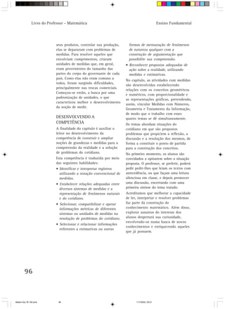 Livro do Professor – Matemática                                                Ensino Fundamental




                            seus produtos, controlar sua produção,     formas de mensuração de fenômenos
                            elas se depararam com problemas de         de natureza qualquer com a
                            medidas. Para resolver aqueles que         construção de argumentação que
                            envolviam comprimentos, criaram            possibilite sua compreensão.
                            unidades de medidas que, em geral,       • Reconhecer propostas adequadas de
                            eram provenientes do tamanho das           ação sobre a realidade, utilizando
                            partes do corpo do governante de cada      medidas e estimativas.
                            país. Como elas não eram comuns a
                                                                     No capítulo, as atividades com medidas
                            todos, foram surgindo dificuldades,
                                                                     são desenvolvidas estabelecendo
                            principalmente nas trocas comerciais.
                                                                     relações com os conceitos geométricos
                            Começou-se então, a busca por uma
                                                                     e numéricos, com proporcionalidade e
                            padronização de unidades, o que
                                                                     as representações gráficas, pretendendo,
                            caracterizou melhor o desenvolvimento
                                                                     assim, vincular Medidas com Números,
                            da noção de medir.
                                                                     Geometria e Tratamento da Informação,
                                                                     de modo que o trabalho com esses
                            DESENVOLVENDO A                          quatro temas se dê simultaneamente.
                            COMPETÊNCIA                              Os temas abordam situações do
                            A finalidade do capítulo é auxiliar o    cotidiano em que são propostos
                            leitor no desenvolvimento da             problemas que propiciem a reflexão, a
                            competência de construir e ampliar       discussão e a resolução dos mesmos, de
                            noções de grandezas e medidas para a     forma a constituir o ponto de partida
                            compreensão da realidade e a solução     para a construção dos conceitos.
                            de problemas do cotidiano.               No primeiro momento, os alunos são
                            Esta competência é traduzida por meio    convidados a opinarem sobre a situação
                            das seguintes habilidades:               proposta. O professor, se preferir, poderá
                            • Identificar e interpretar registros    pedir pedir-lhes que leiam os textos com
                              utilizando a notação convencional de   antecedência, ou que façam uma leitura
                              medidas.                               silenciosa em classe, e depois promover
                            • Estabelecer relações adequadas entre   uma discussão, encerrando com uma
                              diversos sistemas de medidas e a       primeira síntese do tema tratado.
                              representação de fenômenos naturais    Acreditamos que melhorar a capacidade
                              e do cotidiano.                        de ler, interpretar e resolver problemas
                            • Selecionar, compatibilizar e operar    faz parte da construção do
                              informações métricas de diferentes     conhecimento matemático. Além disso,
                              sistemas ou unidades de medidas na     explorar assuntos do interesse dos
                              resolução de problemas do cotidiano.   alunos despertará sua curiosidade,
                                                                     envolvendo-os numa busca de novos
                            • Selecionar e relacionar informações
                                                                     conhecimentos e enriquecendo aqueles
                              referentes a estimativas ou outras
                                                                     que já possuem.




        96



Matem∙tica 76-150.pmd         96                                           11/7/2003, 09:21
 