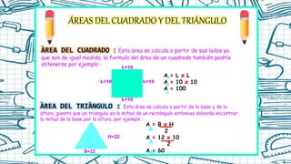 ÁREAS DEL CUADRADO Y DEL TRIÁNGULO
ÀREA DEL CUADRADO : Esta área se calcula a partir de sus lados ya
que son de igual medida, la formula del área de un cuadrado también podría
obtenerse por ejemplo :
L=10
L=10
L=10
L=10
A L L
A 10 10
A 100
ÀREA DEL TRIÀNGULO : Esta área se calcula a partir de la base y de la
altura ,puesto que un triangulo es la mitad de un rectángulo entonces deberás encontrar
la mitad de la base por la altura, por ejemplo :
A B H
2
A 12 10
2
A = 60