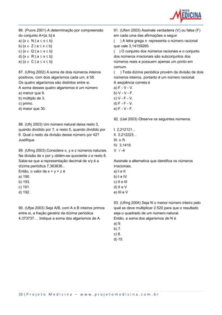 10 | P r o j e t o M e d i c i n a – w w w . p r o j e t o m e d i c i n a . c o m . b r
86. (Pucrs 2001) A determinação por compreensão
do conjunto A=[a; b] é
a) {x Æ N | a ´ x ´ b}
b) {x Æ Z | a ´ x ´ b}
c) {x Æ Q | a ´ x ´ b}
d) {x Æ R | a ´ x ´ b}
e) {x Æ C | a ´ x ´ b}
87. (Ufmg 2002) A soma de dois números inteiros
positivos, com dois algarismos cada um, é 58.
Os quatro algarismos são distintos entre si.
A soma desses quatro algarismos é um número
a) menor que 9.
b) múltiplo de 3.
c) primo.
d) maior que 30.
88. (Ufrj 2003) Um número natural deixa resto 3,
quando dividido por 7, e resto 5, quando dividido por
6. Qual o resto da divisão desse número por 42?
Justifique.
89. (Ufmg 2003) Considere x, y e z números naturais.
Na divisão de x por y obtém-se quociente z e resto 8.
Sabe-se que a representação decimal de x/y é a
dízima periódica 7,363636...
Então, o valor de x + y + z é
a) 190.
b) 193.
c) 191.
d) 192.
90. (Ufpe 2003) Seja A/B, com A e B inteiros primos
entre si, a fração geratriz da dízima periódica
4,373737.... Indique a soma dos algarismos de A.
91. (Ufsm 2003) Assinale verdadeira (V) ou falsa (F)
em cada uma das afirmações a seguir.
( ) A letra grega ™ representa o número racional
que vale 3,14159265.
( ) O conjunto dos números racionais e o conjunto
dos números irracionais são subconjuntos dos
números reais e possuem apenas um ponto em
comum.
( ) Toda dízima periódica provém da divisão de dois
números inteiros, portanto é um número racional.
A seqüência correta é
a) F - V - V.
b) V - V - F.
c) V - F - V.
d) F - F - V.
e) F - V - F.
92. (Uel 2003) Observe os seguintes números.
I. 2,212121...
II. 3,212223...
III. ™/5
IV. 3,1416
V. Ë-4
Assinale a alternativa que identifica os números
irracionais.
a) I e II
b) I e IV
c) II e III
d) II e V
e) III e V
93. (Ufmg 2004) Seja N o menor número inteiro pelo
qual se deve multiplicar 2.520 para que o resultado
seja o quadrado de um número natural.
Então, a soma dos algarismos de N é
a) 9.
b) 7.
c) 8.
d) 10.
 