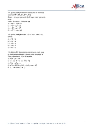 12 | P r o j e t o M e d i c i n a – w w w . p r o j e t o m e d i c i n a . c o m . b r
101. (Ufmg 2006) Considere o conjunto de números
racionais M = {5/9, 3/7, 5/11, 4/7}.
Sejam x o menor elemento de M e y o maior elemento
de M.
Então, é CORRETO afirmar que
a) x = 5/11 e y = 4/7.
b) x = 3/7 e y = 5/9.
c) x = 3/7 e y = 4/7.
d) x = 5/11 e y = 5/9.
102. (Pucrj 2006) Para a = 2,01, b = Ë4,2 e c = 7/3
temos:
a) a < b < c
b) b < c < a
c) c < b < a
d) c < a < b
e) b < a < c
103. (Ufmg 94) No conjunto dos números reais para
os quais as expressões a seguir estão definidas, a
ÚNICA alternativa VERDADEIRA é
a) (xy + 1)/x = y + 1
b) 1/[Ë(x) - 1] = [Ë(x) - 1]/(x - 1)
c) a£Ñ/aÑ = a£/a = a
d) (x/7) = (28/5)ë(x/1) = (4/5)ë x = 4/5
e) 1/(1 + x-ò) = xò/(xò + 1)
 