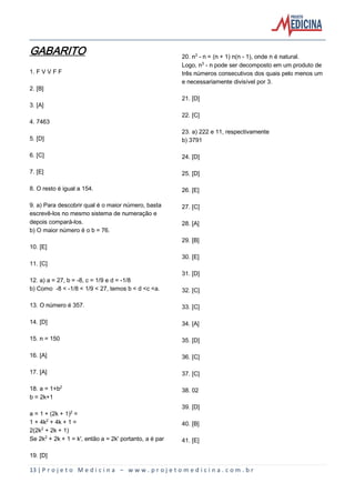 13 | P r o j e t o M e d i c i n a – w w w . p r o j e t o m e d i c i n a . c o m . b r
GABARITO
1. F V V F F
2. [B]
3. [A]
4. 7463
5. [D]
6. [C]
7. [E]
8. O resto é igual a 154.
9. a) Para descobrir qual é o maior número, basta
escrevê-los no mesmo sistema de numeração e
depois compará-los.
b) O maior número é o b = 76.
10. [E]
11. [C]
12. a) a = 27, b = -8, c = 1/9 e d = -1/8
b) Como -8 < -1/8 < 1/9 < 27, temos b < d <c <a.
13. O número é 357.
14. [D]
15. n = 150
16. [A]
17. [A]
18. a = 1+b£
b = 2k+1
a = 1 + (2k + 1)£ =
1 + 4k£ + 4k + 1 =
2(2k£ + 2k + 1)
Se 2k£ + 2k + 1 = k', então a = 2k' portanto, a é par
19. [D]
20. n¤ - n = (n + 1) n(n - 1), onde n é natural.
Logo, n¤ - n pode ser decomposto em um produto de
três números consecutivos dos quais pelo menos um
e necessariamente divisível por 3.
21. [D]
22. [C]
23. a) 222 e 11, respectivamente
b) 3791
24. [D]
25. [D]
26. [E]
27. [C]
28. [A]
29. [B]
30. [E]
31. [D]
32. [C]
33. [C]
34. [A]
35. [D]
36. [C]
37. [C]
38. 02
39. [D]
40. [B]
41. [E]
 