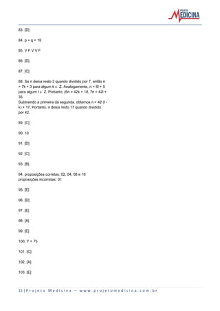 15 | P r o j e t o M e d i c i n a – w w w . p r o j e t o m e d i c i n a . c o m . b r
83. [D]
84. p + q = 19
85. V F V V F
86. [D]
87. [C]
88. Se n deixa resto 3 quando dividido por 7, então n
= 7k + 3 para algum k Æ Z. Analogamente, n = 6l + 5
para algum l Æ Z. Portanto, {6n = 42k + 18, 7n = 42l +
35.
Subtraindo a primeira da segunda, obtemos n = 42 (l -
k) + 17. Portanto, n deixa resto 17 quando dividido
por 42.
89. [C]
90. 10
91. [D]
92. [C]
93. [B]
94. proposições corretas: 02, 04, 08 e 16
proposições incorretas: 01
95. [E]
96. [D]
97. [E]
98. [A]
99. [E]
100. Y = 75
101. [C]
102. [A]
103. [E]
 