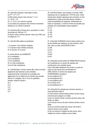 3 | P r o j e t o M e d i c i n a – w w w . p r o j e t o m e d i c i n a . c o m . b r
22. (Ufes 96) Assinale a afirmação correta:
a) 2¢¡¡ + 2¢¡ > 2¢¡¢
b) Não existe número real x tal que ¤Ëx=-2
c) Ë(0,5) > 1/2
d) Ë2 - 0,41 é um número racional
e) O produto de quaisquer dois números irracionais
distintos é um número irracional.
23. (Unicamp 96) a) Quais são o quociente e o resto
da divisão de 3785 por 17?
b) Qual o menor número natural, maior que 3785, que
é múltiplo de 17?
24. (Uel 94) São dadas as sentenças:
I. O número 1 tem infinitos múltiplos.
II. O número 0 tem infinitos divisores.
III. O número 161 é primo.
É correto afirmar que SOMENTE
a) I é verdadeira.
b) II é verdadeira.
c) III é verdadeira.
d) I e II são verdadeiras.
e) II e III são verdadeiras.
25. (Uel 96) Seja o número inteiro AB, onde A e B são
algarismos das dezenas e das unidades,
respectivamente. Invertendo-se a posição dos
algarismos A e B, obtém-se um número que excede
AB em 27 unidades. Se A + B é um quadrado
perfeito, então B é igual a
a) 3
b) 4
c) 5
d) 6
e) 7
26. (Uel 96) Existem, para doação a escolas, 2000
ingresssos de um espetáculo e 1575 de outro. Cada
escola deve receber ingressos para somente um dos
espetáculos e todas as escolas devem receber a
mesma quantidade de ingressos. Distribuindo-se
todos os ingressos, o número mínimo de escolas que
poderão ser contempladas nessa doação é
a) 117
b) 123
c) 128
d) 135
e) 143
27. (Ufmg 94) O MENOR número inteiro positivo que,
ao ser dividido por qualquer um dos números, dois,
três, cinco ou sete, deixa RESTO UM, é
a) 106
b) 210
c) 211
d) 420
e) 421
28. (Ufmg 94) Uma bicicleta de CR$28.000,00 deveria
ser comprada por um grupo de rapazes que
contribuiriam com quantias iguais.
Como três deles desistiram da compra, a quota de
cada um dos outros ficou aumentada em
CR$1.200,00. O número de rapazes que
COMPRARAM a bicicleta é
a) uma potência de 7.
b) uma potência de 5
c) uma potência de 2.
d) um divisor de 9.
e) uma potência de 11.
29. (Ufmg 94) Em relação aos números naturais, a
única afirmativa falsa é
a) Todo número divisível pelo produto de dois outros
é divisível por qualquer um deles.
b) Se um número divide o produto de dois outros, ele
divide um deles.
c) Um divisor comum de dois números divide a soma
deles.
d) Se um número divide dois outros, ele divide o
máximo divisor comum deles.
e) Se um número é múltiplo de dois outros, ele é
múltiplo do mínimo múltiplo comum deles.
 