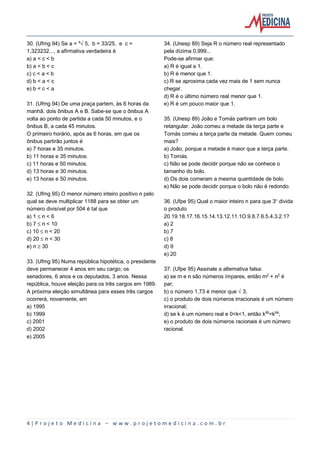 4 | P r o j e t o M e d i c i n a – w w w . p r o j e t o m e d i c i n a . c o m . b r
30. (Ufmg 94) Se a = ¥Ë5, b = 33/25, e c =
1,323232..., a afirmativa verdadeira é
a) a < c < b
b) a < b < c
c) c < a < b
d) b < a < c
e) b < c < a
31. (Ufmg 94) De uma praça partem, às 6 horas da
manhã, dois ônibus A e B. Sabe-se que o ônibus A
volta ao ponto de partida a cada 50 minutos, e o
ônibus B, a cada 45 minutos.
O primeiro horário, após as 6 horas, em que os
ônibus partirão juntos é
a) 7 horas e 35 minutos.
b) 11 horas e 35 minutos.
c) 11 horas e 50 minutos.
d) 13 horas e 30 minutos.
e) 13 horas e 50 minutos.
32. (Ufmg 95) O menor número inteiro positivo n pelo
qual se deve multiplicar 1188 para se obter um
número divisível por 504 é tal que
a) 1 ´ n < 6
b) 7 ´ n < 10
c) 10 ´ n < 20
d) 20 ´ n < 30
e) n µ 30
33. (Ufmg 95) Numa república hipotética, o presidente
deve permanecer 4 anos em seu cargo; os
senadores, 6 anos e os deputados, 3 anos. Nessa
república, houve eleição para os três cargos em 1989.
A próxima eleição simultânea para esses três cargos
ocorrerá, novamente, em
a) 1995
b) 1999
c) 2001
d) 2002
e) 2005
34. (Unesp 89) Seja R o número real representado
pela dízima 0,999...
Pode-se afirmar que:
a) R é igual a 1.
b) R é menor que 1.
c) R se aproxima cada vez mais de 1 sem nunca
chegar.
d) R é o último número real menor que 1.
e) R é um pouco maior que 1.
35. (Unesp 89) João e Tomás partiram um bolo
retangular. João comeu a metade da terça parte e
Tomás comeu a terça parte da metade. Quem comeu
mais?
a) João, porque a metade é maior que a terça parte.
b) Tomás.
c) Não se pode decidir porque não se conhece o
tamanho do bolo.
d) Os dois comeram a mesma quantidade de bolo.
e) Não se pode decidir porque o bolo não é redondo.
36. (Ufpe 95) Qual o maior inteiro n para que 3¾ divida
o produto
20.19.18.17.16.15.14.13.12.11.1O.9.8.7.6.5.4.3.2.1?
a) 2
b) 7
c) 8
d) 9
e) 20
37. (Ufpe 95) Assinale a alternativa falsa:
a) se m e n são números ímpares, então m£ + n£ é
par;
b) o número 1,73 é menor que Ë3;
c) o produto de dois números irracionais é um número
irracional;
d) se k é um número real e 0<k<1, então kª¦<kª¥;
e) o produto de dois números racionais é um número
racional.
 