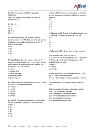 5 | P r o j e t o M e d i c i n a – w w w . p r o j e t o m e d i c i n a . c o m . b r
38. (Ufsc 96) Assinale a ÚNICA proposição
CORRETA.
Se n é um número natural e x=2¾, a soma dos
divisores de x, é:
01. 2(2¾ - 1).
02. 2¾®¢ - 1.
04. 2¾ - 1.
08. 2¾ - 2.
16. 2¾-¢.
39. (Uece 96) Sejam n e n‚ números inteiros
positivos, sendo n•-n‚=18. Se o quociente e o resto da
divisão de n• por n‚ são, respectivamente, 5 e 2,
então n.n‚ é igual a:
a) 82
b) 84
c) 86
d) 88
40. (Fgv 95) Seja X o maior número inteiro de 4
algarismos que é divisível por 13 e Y o menor número
inteiro positivo de 4 algarismos que é divisível por 17.
A diferença X-Y é um número
a) primo.
b) múltiplo de 6.
c) menor que 5000.
d) quadrado perfeito.
e) divisível por 5.
41. (Fgv 95) São dados os números x=0,00375.10-§ e
y=22,5.10-©. É correto afirmar que
a) y = 6%x
b) x = 2/3y
c) y = 2/3x
d) x = 60y
e) y = 60x
42. (Uel 95) O menor número inteiro n, estritamente
positivo, que torna a expressão 3 500.n um cubo
perfeito é
a) 35
b) 49
c) 56
d) 98
e) 105
43. (Fuvest 97) O menor número natural n, diferente
de zero, que torna o produto de 3888 por n um cubo
perfeito é
a) 6
b) 12
c) 15
d) 18
e) 24
44. (Cesgranrio 93) O resto da divisão do inteiro n por
12 é igual a 7. O resto da divisão de n por 4 é:
a) 0
b) 1
c) 2
d) 3
e) 4
45. (Cesgranrio 93) Há dois tipos de anos bissextos:
a) os divisíveis por 4, mas não por 100.
b) os divisíveis por 400.Sabendo-se que 1Ž de janeiro
de 1993 será uma 6• feira, 1Ž de janeiro de 2001
será:a) 2• feirab) 4• feira
c) 6• feira
d) sábado
e) domingo
46. (Mackenzie 96) I) Não existe x natural, x > 1, tal
que x£ + x seja um número primo.
II) y¤ - y é divisível por 6, qualquer que seja o natural
y.
III) Não existem x e y, inteiros positivos, tais que
4Ò=9Ñ.
Relativamente às afirmações anteriores, assinale:
a) se I, II e III estiverem corretas.
b) se somente I e II estiverem corretas.
c) se somente I e III estiverem corretas.
d) se somente I estiver correta.
e) se somente III estiver correta.
 
