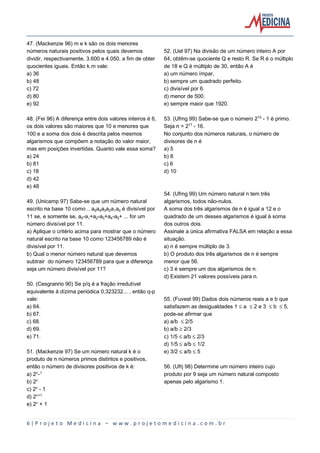 6 | P r o j e t o M e d i c i n a – w w w . p r o j e t o m e d i c i n a . c o m . b r
47. (Mackenzie 96) m e k são os dois menores
números naturais positivos pelos quais devemos
dividir, respectivamente, 3.600 e 4.050, a fim de obter
quocientes iguais. Então k.m vale:
a) 36
b) 48
c) 72
d) 80
e) 92
48. (Fei 96) A diferença entre dois valores inteiros é 6,
os dois valores são maiores que 10 e menores que
100 e a soma dos dois é descrita pelos mesmos
algarismos que compõem a notação do valor maior,
mas em posições invertidas. Quanto vale essa soma?
a) 24
b) 81
c) 18
d) 42
e) 48
49. (Unicamp 97) Sabe-se que um número natural
escrito na base 10 como .. a…a„aƒa‚aa³ é divisível por
11 se, e somente se, a³-a+a‚-aƒ+a„-a…+ ... for um
número divisível por 11.
a) Aplique o critério acima para mostrar que o número
natural escrito na base 10 como 123456789 não é
divisível por 11.
b) Qual o menor número natural que devemos
subtrair do número 123456789 para que a diferença
seja um número divisível por 11?
50. (Cesgranrio 90) Se p/q é a fração irredutível
equivalente à dízima periódica 0,323232... , então q-p
vale:
a) 64.
b) 67.
c) 68.
d) 69.
e) 71.
51. (Mackenzie 97) Se um número natural k é o
produto de n números primos distintos e positivos,
então o número de divisores positivos de k é:
a) 2¾-¢
b) 2¾
c) 2¾ - 1
d) 2¾®¢
e) 2¾ + 1
52. (Uel 97) Na divisão de um número inteiro A por
64, obtêm-se quociente Q e resto R. Se R é o múltiplo
de 18 e Q é múltiplo de 30, então A é
a) um número ímpar.
b) sempre um quadrado perfeito.
c) divisível por 6.
d) menor de 500.
e) sempre maior que 1920.
53. (Ufmg 99) Sabe-se que o número 2¢¤ - 1 é primo.
Seja n = 2¢¨ - 16.
No conjunto dos números naturais, o número de
divisores de n é
a) 5
b) 8
c) 6
d) 10
54. (Ufmg 99) Um número natural n tem três
algarismos, todos não-nulos.
A soma dos três algarismos de n é igual a 12 e o
quadrado de um desses algarismos é igual à soma
dos outros dois.
Assinale a única afirmativa FALSA em relação a essa
situação.
a) n é sempre múltiplo de 3.
b) O produto dos três algarismos de n é sempre
menor que 56.
c) 3 é sempre um dos algarismos de n.
d) Existem 21 valores possíveis para n.
55. (Fuvest 99) Dados dois números reais a e b que
satisfazem as desigualdades 1 ´ a ´ 2 e 3 ´ b ´ 5,
pode-se afirmar que
a) a/b ´ 2/5
b) a/b µ 2/3
c) 1/5 ´ a/b ´ 2/3
d) 1/5 ´ a/b ´ 1/2
e) 3/2 ´ a/b ´ 5
56. (Ufrj 98) Determine um número inteiro cujo
produto por 9 seja um número natural composto
apenas pelo algarismo 1.
 